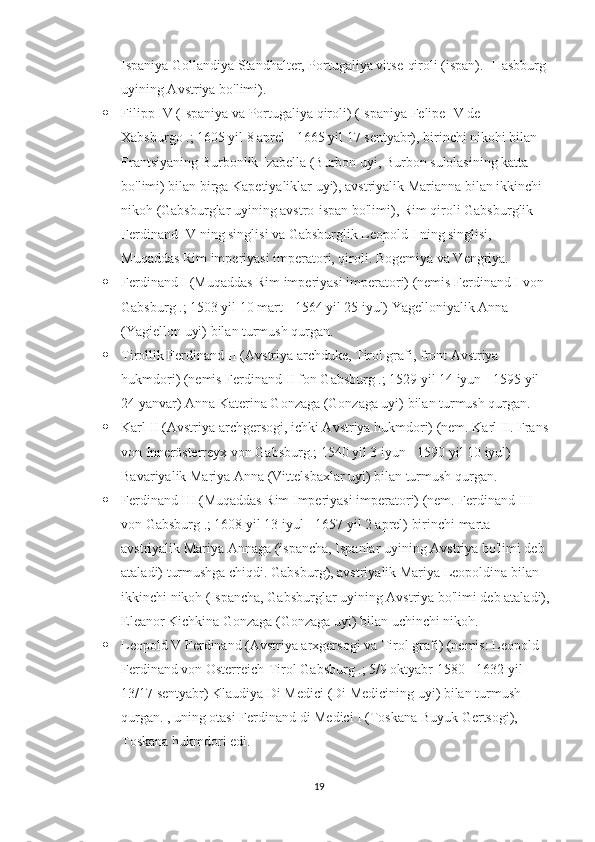 Ispaniya Gollandiya Standhalter, Portugaliya vitse-qiroli (ispan). -Hasbburg 
uyining Avstriya bo'limi).
 Filipp IV (Ispaniya va Portugaliya qiroli) (Ispaniya Felipe IV de 
Xabsburgo .; 1605 yil 8 aprel - 1665 yil 17 sentyabr), birinchi nikohi bilan 
Frantsiyaning Burbonlik Izabella (Burbon uyi, Burbon sulolasining katta 
bo'limi) bilan birga Kapetiyaliklar uyi), avstriyalik Marianna bilan ikkinchi 
nikoh (Gabsburglar uyining avstro-ispan bo'limi), Rim qiroli Gabsburglik 
Ferdinand IV ning singlisi va Gabsburglik Leopold I ning singlisi, 
Muqaddas Rim imperiyasi imperatori, qiroli. Bogemiya va Vengriya.
 Ferdinand I (Muqaddas Rim imperiyasi imperatori) (nemis Ferdinand I von 
Gabsburg .; 1503 yil 10 mart - 1564 yil 25 iyul) Yagelloniyalik Anna 
(Yagiellon uyi) bilan turmush qurgan.
 Tirollik Ferdinand II (Avstriya archduke, Tirol grafi, front Avstriya 
hukmdori) (nemis Ferdinand II fon Gabsburg .; 1529 yil 14 iyun - 1595 yil 
24 yanvar) Anna Katerina Gonzaga (Gonzaga uyi) bilan turmush qurgan.
 Karl II (Avstriya archgersogi, ichki Avstriya hukmdori) (nem. Karl II. Frans 
von Innerösterreyx von Gabsburg.; 1540 yil 3 iyun - 1590 yil 10 iyul) 
Bavariyalik Mariya Anna (Vittelsbaxlar uyi) bilan turmush qurgan.
 Ferdinand III (Muqaddas Rim Imperiyasi imperatori) (nem. Ferdinand III 
von Gabsburg .; 1608 yil 13 iyul - 1657 yil 2 aprel) birinchi marta 
avstriyalik Mariya Annaga (ispancha, Ispanlar uyining Avstriya bo'limi deb 
ataladi) turmushga chiqdi. Gabsburg), avstriyalik Mariya Leopoldina bilan 
ikkinchi nikoh (Ispancha, Gabsburglar uyining Avstriya bo'limi deb ataladi),
Eleanor Kichkina Gonzaga (Gonzaga uyi) bilan uchinchi nikoh.
 Leopold V Ferdinand (Avstriya arxgersogi va Tirol grafi) (nemis: Leopold 
Ferdinand von Osterreich-Tirol Gabsburg .; 5/9 oktyabr 1580 - 1632 yil 
13/17 sentyabr) Klaudiya Di Medici (Di Medicining uyi) bilan turmush 
qurgan. , uning otasi Ferdinand di Medici I (Toskana Buyuk Gertsogi), 
Toskana hukmdori edi.
19 