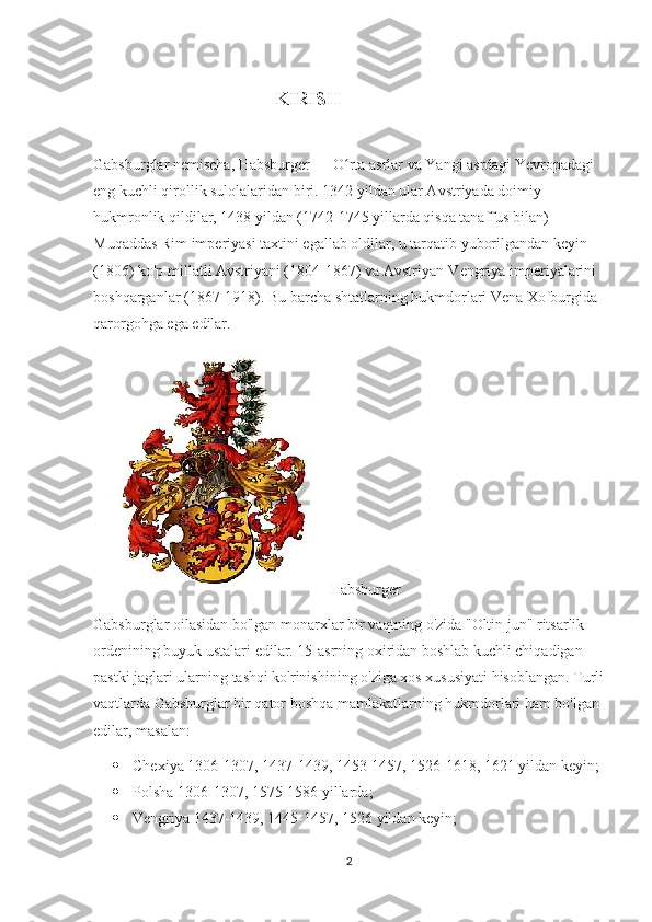                           
                                                                   KIRISH
Gabsburglar nemischa, Habsburger — O rta asrlar va Yangi asrdagi Yevropadagi ʻ
eng kuchli qirollik sulolalaridan biri. 1342 yildan ular Avstriyada doimiy 
hukmronlik qildilar, 1438 yildan (1742-1745 yillarda qisqa tanaffus bilan) 
Muqaddas Rim imperiyasi taxtini egallab oldilar, u tarqatib yuborilgandan keyin 
(1806) ko'p millatli Avstriyani (1804-1867) va Avstriyan-Vengriya imperiyalarini 
boshqarganlar (1867-1918). Bu barcha shtatlarning hukmdorlari Vena Xofburgida 
qarorgohga ega edilar.
         Habsburger
Gabsburglar oilasidan bo'lgan monarxlar bir vaqtning o'zida "Oltin jun" ritsarlik 
ordenining buyuk ustalari edilar. 15-asrning oxiridan boshlab kuchli chiqadigan 
pastki jaglari ularning tashqi ko'rinishining o'ziga xos xususiyati hisoblangan. Turli
vaqtlarda Gabsburglar bir qator boshqa mamlakatlarning hukmdorlari ham bo'lgan 
edilar, masalan:
 Chexiya 1306-1307, 1437-1439, 1453-1457, 1526-1618, 1621 yildan keyin;
 Polsha 1306-1307, 1575-1586 yillarda;
 Vengriya 1437-1439, 1445-1457, 1526 yildan keyin;
2 