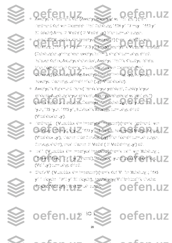  Avstriyalik Ferdinand Karl (Avstriya arxgersogi va Tirol grafi) (nem. 
Ferdinand Karl von Osterreich-Tirol Gabsburg; 1628 yil 17 may - 1662 yil 
30 dekabr) Anna Di Medici (Di Medici uyi) bilan turmush qurgan.
 Leopold I (Muqaddas Rim imperiyasi imperatori) (nem. Leopold I von 
Gabsburg .; 1640 yil 9 iyun - 1705 yil 5 may) Ispaniyalik Margaret Terezaga
(Gabsburglar uyining ispan-avstriya bo'limi), singlisi turmushga chiqdi. 
Baltazar Karlos, Asturiya shahzodasi, Avstriya-Tirollik Klaudiya Felicita 
bilan ikkinchi nikoh (nemis: Claudia Felizitas von Osterreich-Tirol 
Gabsburg) (Gabsburglarning Avstriya-Tirol bo'limining uyi), Noyburg-
Bavariya Eleanoriga uchinchi nikoh (uy). Vittelsbaxlar).
 Avstriyalik Sigismund Frans (Trensk knyaz-yepiskopi, Gurskiy knyaz-
episkopi, Augsburg knyaz-episkopi, Avstriya archgersogi va Tirol grafi) 
(nemis Sigismund Franz fon Österreyx-Tirol Gabsburg .; 27-iyun - 125-
iyun, 125-iyun. 1665 yil, Sulzbaxlik Xedvigga turmushga chiqdi 
(Vittelsbaxlar uyi).
 Ferdinand II (Muqaddas Rim imperiyasi imperatori) (nemis: Ferdinand I von
Gabsburg .; 1578 yil 9 iyul - 1637 yil 15 fevral), Bavariyalik Mariya Annaga
(Vittelsbax uyi), Eleanor Elder Gonzaga (uy) bilan ikkinchi turmush qurgan.
Gonzaga shahri), onasi Eleanor Di Medici (Di Medicining uyi) edi.
 Iosif I (Muqaddas Rim Imperiyasi imperatori) (nemis Iosif I von Xabsburg .;
1678 yil 26 iyul - 1711 yil 17 aprel), Brunsvik-Lyuneburglik Vilgelminaga 
(Velf uyi) turmushga chiqdi.
 Charlz VI (Muqaddas Rim imperatori) (nemis Karl VI fon Xabsburg .; 1685 
yil 1 oktyabr - 1740 yil 20 oktyabr), Braunshveyg-Volfenbüttellik Elizabet 
Kristina (Velf uyi) bilan turmush qurgan.
                                   
                                         III BOB
20 