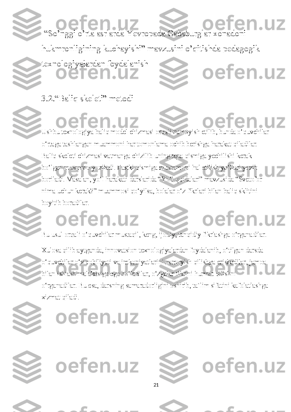  “So’nggi o’rta asrlarda Yevropada Gabsburglar xonadoni 
hukmronligining kuchayishi” mavzusini o’qitishda pedagogik  
texnologiyalardan foydalanish
3.2.“Baliq skeleti” metodi
Ushbu texnologiya baliq model chizmasi orqali namoyish etilib, bunda o‘quvchilar
o‘rtaga tashlangan muammoni har tomonlama ochib berishga harakat qiladilar. 
Baliq skeleti chizmasi vatmanga chizilib uning tepa qismiga yechilishi kerak 
bo‘lgan muammo yoziladi. Pastki qismiga muammoni hal etilish yo‘llari yozib 
boriladi. Masalan, yo‘l harakati darslarida “Yo‘l qoidalari” mavzusida “Svetofor 
nima uchun kerak?” muammosi qo‘yilsa, bolalar o‘z fikrlari bilan baliq sklitini 
boyitib boradilar.
Bu usul orqali o‘quvchilar mustaqil, keng, ijodiy, tanqidiy fikrlashga o‘rganadilar.
Xulosa qilib aytganda, innovatsion texnologiyalardan foydalanib, o‘tilgan darsda 
o‘quvchilar o‘z qobiliyati va imkoniyatlarini namoyish qilishga erishadilar, jamoa 
bilan ishlash malakasiga ega bo‘ladilar, o‘zgalar fikrini hurmat qilishni 
o‘rganadilar. Bu esa, darsning samaradorligini oshirib, ta`lim sifatini kafolatlashga 
xizmat qiladi.
21 