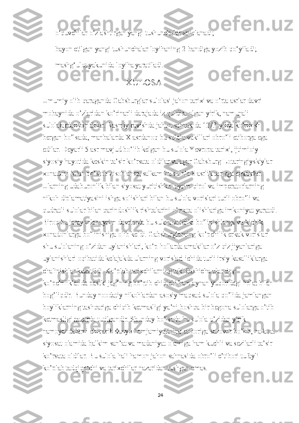 —   o‘quvchilar o‘zlashtirgan yangi tushunchalar aniqlanadi;
—   bayon etilgan yangi tushunchalar loyihaning 2-bandiga yozib qo‘yiladi;
—   mashg‘ulot yakunida loyiha yaratiladi.
                                                XULOSA
Umumiy olib qaraganda Gabsburglar sulolasi jahon tarixi va o’rta asrlar davri 
mobaynida o’zlaridan ko’rinarli darajada iz qoldira olgan yirik, namunali 
sulolalardan biridirlar. Rasmiy ravishda jahon sahnasida 1273-yilda ko’rinish 
bergan bo’lsada, manbalarda X asrdanoq bu sulola vakillari obro’li etiborga ega 
edilar. Deyarli 5 asr mavjud bo’lib kelgan bu sulola Yevropa tarixi, ijtimioiy-
siyosiy hayotida keskin ta’sir ko’rsata oldilar va agar Gabsburg-Lotaringiyskiylar 
xonadoni bilan qo’shib hisoblansa, salkam bu sulola 8 asrlik tarixga egadirlar. 
Ularning udaburonlik bilan siyosat yuritishlari ayrim qirol va imperatorlarning  
nikoh diplamatiyasini ishga solishlari bilan bu sulola vorislari turli obro’li va 
qudratli sulolar bilan qarindoshlik rishtalarini o’rnata olishlariga imkoniyat yaratdi.
Biroq bu jarayonlar ayrim davrlarda bu sulolada ichki bo’linishlarga va kichik 
xonadonlarga bo’linishiga olib keldi. Gabsburglarning ko’pchilik erkak vorislari 
shu sulolaning o’zidan uylanishlari, ko’p hollarda amakilar o’z qiz jiyanlariga 
uylanishlari oqibatida kelajakda ularning vorislari ichida turli irsiy kasalliklarga 
chalinishlar kuzatildi. Ko’plab tarixchilarning takidlashicha ularning 
ko’pchiliklarida pastki jag’ning bo’rtib chiqichi ham aynan yuqoridagi holat bilan 
bog’liqdir. Bunday noodatiy nikohlardan asosiy maqsad sulola qo’lida jamlangan  
boyliklarning tashqariga chiqib ketmasligi ya’ni boshqa bir begona sulolarga o’tib 
ketmasligi nazarda tutilgandir. Shunday bo’lsada bu sulola o’zidan yirik 
namoyandalarni chiqarib dunyo hamjamiyatining etiboriga sazovor bo’lib, nafaqat 
siyosat olamida balkim san’at va madaniyat olamiga ham kuchli va sezilarli ta’sir 
ko’rsata oldilar. Bu sulola hali hamon jahon sahnasida obro’li e’tibori tufayli 
ko’plab tadqiqotchi va tarixchilar nazaridan tushgan emas.
24 