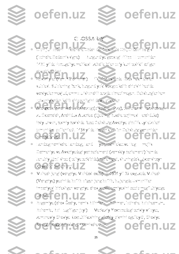                                   
                                               GLOSSARIY
 Oltin jun ordeni –  ispancha Orden del Toison de Oro, Gideon belgisi 
(lotincha Gedeonis signa) — Burgundiya gertsogi Filipp III tomonidan 
1430-yilda Portugaliya malikasi Izabella bilan to y kuni tashkil etilgan ʻ
ritsarlik ordeni.
 Etixoniylar (nem. Etichhonen) — ilk o rta asrlarda Elzas hukmdorlari 	
ʻ
sulolasi. Sulolaning frank, burgund yoki vestgot kelib chiqishi haqida 
versiyalar mavjud, ammo u ishonchli tarzda o'rnatilmagan. Gabsburglar ham
Etixoniylardan kelib chiqqanligini da'vo qiladilar 
 Archgertsog nemischa Erzherzog (qisqacha. Ehzg), to liq nomi - Erzherzog 	
ʻ
zu Österreich, Archidux Austriae. (Qadimgi ruscha tarjimasi - archduke) - 
irsiy unvon, rasmiy ravishda faqat Gabsburg Avstriya qirollik uyi a'zolari 
tomonidan qo'llaniladi. 1458 yilda Frederik III fon Gabsburg tomonidan 
himoyalangan.
 Landtag nemischa Landtag, Land — yer, mamlakat va Tag — majlis — 
Germaniya va Avstriyadagi yer parlamenti (zemskiy parlamenti) hamda 
Janubiy Tirol shtat (Italiya tarkibida) parlamenti, shuningdek Lixtenshteyn 
Knyazligi parlamenti.
 Mohach jangi (vengriya Mohácsi csata) — 1526-yil 29-avgustda Mohach 
(Vengriya) yaqinida bo lib o tgan jang bo lib, bu jangda Usmonlilar 	
ʻ ʻ ʻ
imperiyasi birlashgan vengriya-chex-xorvat armiyasini qattiq mag lubiyatga 	
ʻ
uchratdi.
 Bogemiya (chex Čechy, nemis Böhmen — Böhmen, lotincha Boiohaemum, 
Bohemia, Boi - tug ilgan joyi) — Markaziy Yevropadagi tarixiy viloyat, 	
ʻ
zamonaviy Chexiya Respublikasining g arbiy qismini egallaydi, Chexiya 	
ʻ
Respublikasining eskirgan nemischa nomi.
25 