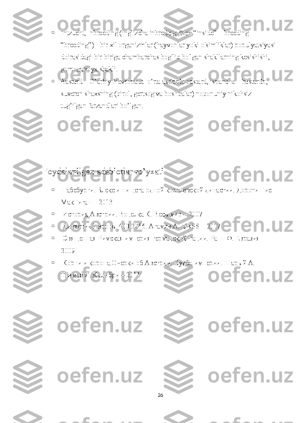  Intzucht, Inbreeding (inglizcha inbreding from “inside” + breeding 
“breeding”) - bir xil organizmlar (hayvonlar yoki o'simliklar) populyatsiyasi 
doirasidagi bir-biriga chambarchas bog'liq bo'lgan shakllarning kesishishi, 
gomogamiya shakli.
 Bastard – G’arbiy Yevropada  o’rta asrlarda bastard, ispancha – bastardo, 
suveren shaxsning (qirol, gertsog va boshqalar) noqonuniy nikohsiz 
tug’ilgan farzandlari bo’lgan.
Foydalanilgan adabiotlar ro’yxati
  Габсбурги. Блекс и нищета одной королевской династии. Дороти Гис 
МакГиган  –  2013
  История Австрии. Воцелка К. Весь мир – 2007
  Династии Европы 400-2016. Агамов А.  URSS  – 2017
  Священная Римская империя германской нации. Рапп Ф. Евразия – 
2009
  Корни и корона.Очерки об Австрии: Судба империи. Шарый А. 
Шимов Я. Колибри – 2011
26 