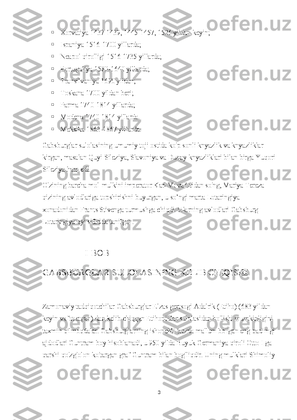  Xorvatiya 1437-1439, 1445-1457, 1526 yildan keyin;
 Ispaniya 1516-1700 yillarda;
 Neapol qirolligi 1516-1735 yillarda;
 Portugaliya 1580-1640 yillarda;
 Transilvaniya 1690 yildan;
 Toskana 1700 yildan beri;
 Parma 1740-1814 yillarda;
 Modena 1740-1814 yillarda.
 Meksika 1863-1867 yillarda.
Gabsburglar sulolasining umumiy toji ostida ko'p sonli knyazlik va knyazliklar 
kirgan, masalan Quyi Sileziya, Slavoniya va Dunay knyazliklari bilan birga Yuqori
Sileziya ham edi.
O'zining barcha mol-mulkini imperator Karl VI vafotidan so'ng, Mariya Tereza 
qizining avlodlariga topshirishni buyurgan, u so’ngi marta Lotaringiya 
xonadonidan Frants Stivenga turmushga chiqdi. Ularning avlodlari Gabsburg-
Lotaringiya uyi sifatida tanilgan.
                                   I-BOB 
GABSBURGLAR SULOLASINING KELIB CHIQISHI
Zamonaviy tadqiqotchilar Gabsburglar Elzas gertsogi Adalrik (Etiho) (683 yildan 
keyin vafot etgan) dan kelib chiqqan Etihonidlar sulolasidan bo'lishi mumkinligini 
taxmin qilmoqdalar. Gabsburglarning ishonchli tarzda ma'lum bo'lgan eng qadimgi
ajdodlari Guntram boy hisoblanadi, u 950 yilda Buyuk Germaniya qiroli Otto I ga 
qarshi qo'zg'olon ko'targan graf Guntram bilan bog'liqdir. Uning mulklari Shimoliy
3 