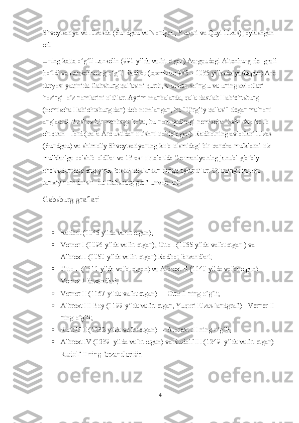 Shveytsariya va Elzasda (Sundgau va Nordgau, Yuqori va Quyi Elzas) joylashgan 
edi.
Uning katta o g li Lanselin (991-yilda vafot etgan) Aargaudagi Altenburg[de] grafiʻ ʻ
bo ldi va Lanselinning o g li Radbot (taxminan 985 – 1035 yillarda yashagan) Are 	
ʻ ʻ ʻ
daryosi yaqinida Gabsburg qal asini qurdi, shundan so ng u va uning avlodlari 	
ʼ ʻ
hozirgi  o’z nomlarini oldilar. Ayrim manbalarda, qal'a dastlab Habichtsburg 
(nemischa Habichtsburg dan) deb nomlangan, bu "Qirg’iy qal'asi" degan ma'noni 
anglatadi. Boshqa bir manbaga ko'ra, bu nom qadimgi nemischa "hab" dan kelib 
chiqqan - ford (qal'a Are ustidan o'tishni qo'riqlagan). Radbotning avlodlari Elzas 
(Sundgau) va shimoliy Shveytsariyaning ko'p qismidagi bir qancha mulklarni o'z 
mulklariga qo'shib oldilar va 13-asr o'rtalarida Germaniyaning janubi-g'arbiy 
chekkalaridagi eng yirik feodal oilalardan biriga aylandilar. Oilaning birinchi 
tarixiy nomlanishi  bu Gabsburg grafi unvoni edi.
Gabsburg graflari
 Radbot (1045-yilda vafot etgan);
 Verner I (1096-yilda vafot etgan), Otto I (1055-yilda vafot etgan ) va 
Albrext I (1050-yilda vafot etgan) Radbot farzandlari;
 Otto II (1111-yilda vafot etgan) va Albrext II (1140-yilda vafot etgan) - 
Verner I farzandlari;
 Verner II (1167-yilda vafot etgan) — Otto II ning o g li;	
ʻ ʻ
 Albrext III Boy (1199-yilda vafot etgan, Yuqori Elzas landgrafi) - Verner II 
ning o g li;	
ʻ ʻ
 Rudolf II (1232-yilda vafot etgan) — Albrext III ning o g li;	
ʻ ʻ
 Albrext IV (1239- yilda vafot etgan) va Rudolf III (1249- yilda vafot etgan) 
Rudolf II ning farzandlaridir.
4 