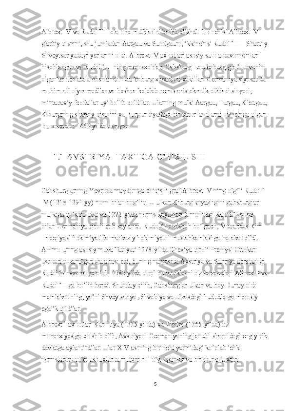 Albrext IV va Rudolf III ota-ona mulklarini bo'lib olishdi: birinchisi Albrext IV 
g'arbiy qismni, shu jumladan Aargau va Sundgauni, ikkinchisi Rudolf III - Sharqiy 
Shveytsariyadagi yerlarini oldi. Albrext IV avlodlari asosiy sulola davomchilari 
hisoblangan va Rudolf III ning merosxo'rlari Gabsburg-Laufenburg grafi unvonini 
olganlar deb atala boshlandi. Laufenburg xonadoni vakillari Germaniya siyosatida 
muhim rol o'ynamadilar va boshqa ko'plab nemis aristokratik oilalari singari, 
mintaqaviy feodallar uyi bo'lib qoldilar. Ularning mulki Aargau, Turgau, Klettgau, 
Kiburgning sharqiy qismini va Burgundiyadagi bir qator landlarni o'z ichiga olgan.
Bu xonadon 1460-yilda tugagan.
     
       1.1 AVSTRIYA  TAXTIGA O’TIRILISHI
Gabsburglarning Yevropa maydoniga chiqishi graf Albrext IV ning o g li Rudolf ʻ ʻ
IV (1218-1291-yy) nomi bilan bog liq. U ulkan Kiburg knyazligini gabsburglar 	
ʻ
mulkiga qo shib oldi va 1273-yilda nemis knyazlari tomonidan Rudolf I nomi 	
ʻ
bilan Germaniya qiroli etib saylandi. Rudolf I podshoh bo lgach, Muqaddas Rim 	
ʻ
Imperiyasi hokimiyatida markaziy hokimiyatni mustahkamlashga harakat qildi. 
Ammo uning asosiy muvaffaqiyati 1278-yilda Chexiya qiroli Premysl Ottokar II 
ustidan qozonilgan g'alabasi edi, buning natijasida Avstriya va Shtiriya gersogligi 
Rudolf I nazoratiga o'tdi. 1282-yilda qirol bu mulklarni o'z farzandlari Albrext I va 
Rudolf II ga bo’lib berdi. Shunday qilib, Gabsburglar ulkan va boy Dunay oldi 
mamlakatining, ya’ni Shveytsariya, Shvabiya va Elzasdagi hududlarga merosiy 
egalik qildilar.
Albrext I avlodlari Karintiya (1335-yilda) va Tirolni (1365-yilda) o'z 
monarxiyasiga qo'shib olib, Avstriyani Germaniyaning janubi-sharqidagi eng yirik 
davlatga aylantirdilar. Ular XIV-asrning birinchi yarmidagi ko plab ichki 	
ʻ
nemislararo to qnashuvlarda muhim rol o ynaganlar va bir muncha vaqt 	
ʻ ʻ
5 