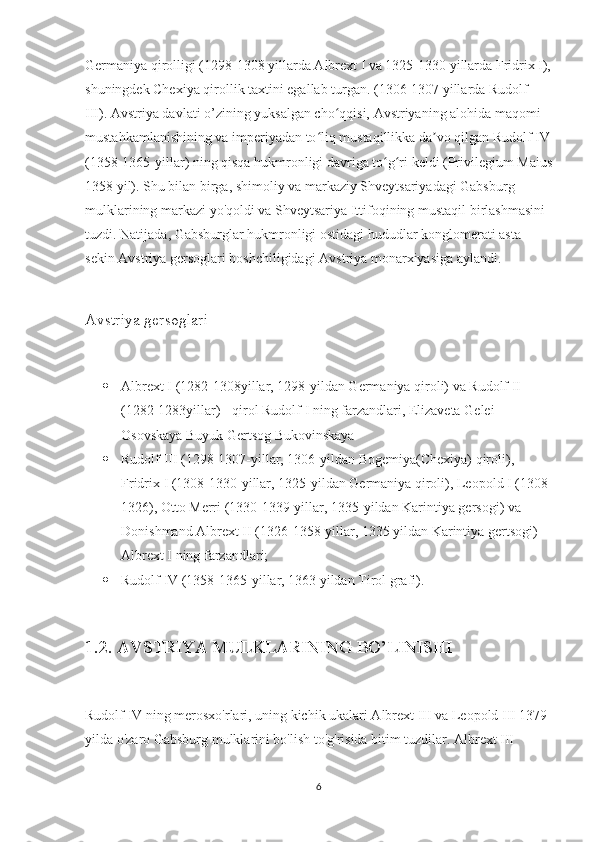 Germaniya qirolligi (1298-1308 yillarda Albrext I va 1325-1330 yillarda Fridrix I),
shuningdek Chexiya qirollik taxtini egallab turgan. (1306-1307 yillarda Rudolf 
III). Avstriya davlati o’zining yuksalgan cho qqisi, Avstriyaning alohida maqomi ʻ
mustahkamlanishining va imperiyadan to liq mustaqillikka da vo qilgan Rudolf IV	
ʻ ʼ
(1358-1365-yillar) ning qisqa hukmronligi davriga to g ri keldi (Privilegium Maius	
ʻ ʻ
1358 yil). Shu bilan birga, shimoliy va markaziy Shveytsariyadagi Gabsburg 
mulklarining markazi yo'qoldi va Shveytsariya Ittifoqining mustaqil birlashmasini 
tuzdi. Natijada, Gabsburglar hukmronligi ostidagi hududlar konglomerati asta-
sekin Avstriya gersoglari boshchiligidagi Avstriya monarxiyasiga aylandi.
Avstriya gersoglari
 Albrext I (1282-1308yillar, 1298-yildan Germaniya qiroli) va Rudolf II 
(1282-1283yillar) - qirol Rudolf I ning farzandlari, Elizaveta Gelei 
Osovskaya Buyuk Gertsog Bukovinskaya
 Rudolf III (1298-1307-yillar, 1306-yildan Bogemiya(Chexiya) qiroli), 
Fridrix I (1308-1330-yillar, 1325-yildan Germaniya qiroli), Leopold I (1308-
1326), Otto Merri (1330-1339-yillar, 1335-yildan Karintiya gersogi) va 
Donishmand Albrext II (1326-1358-yillar, 1335 yildan Karintiya gertsogi) - 
Albrext I ning farzandlari;
 Rudolf IV (1358-1365-yillar, 1363 yildan Tirol grafi).
1.2. AVSTRIYA MULKLARINING BO’LINISHI
Rudolf IV ning merosxo'rlari, uning kichik ukalari Albrext III va Leopold III 1379-
yilda o'zaro Gabsburg mulklarini bo'lish to'g'risida bitim tuzdilar. Albrext III 
6 