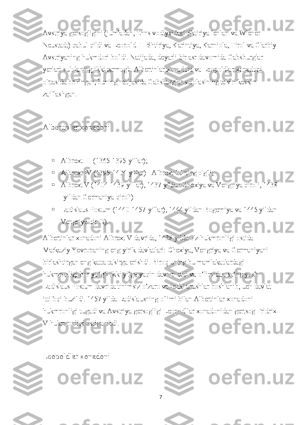 Avstriya gersogligini (jumladan, Enns vodiysidagi Shtiriya lenlari va Wiener 
Neustadt) qabul qildi va Leopold III Shtiriya, Karintiya, Karniola, Tirol va G'arbiy 
Avstriyaning hukmdori bo'ldi. Natijada, deyarli bir asr davomida Gabsburglar 
yerlari sulolaning ikki tarmog'i: Albertinlar xonadoni va Leopoldlar xonadoni 
o'rtasida bo'lingan, buning natijasida Gabsburglar sulolasining ta'siri keskin 
zaiflashgan.
Albertinlar xonadoni
 Albrext III (1365-1395-yillar);
 Albrext IV (1395-1404-yillar) - Albrext III ning o'g'li;
 Albrext V (1404-1439-yillar), 1437 yildan Chexiya va Vengriya qiroli, 1438
-yildan Germaniya qiroli)
 Ladislaus Postum (1440-1457-yillar), 1444 yildan Bogemiya va 1445 yildan 
Vengriya qiroli).
Albertinlar xonadoni Albrext V davrida, 1438 yilda o'z hukmronligi ostida 
Markaziy Yevropaning eng yirik davlatlari: Chexiya, Vengriya va Germaniyani 
birlashtirgan eng katta ta'sirga erishdi. Biroq uning bu mamlakatlardagi 
hukmronligi bor-yo‘g‘i ikki yilga yaqin davom etdi va o‘limidan so‘ng yosh 
Ladislaus Postum davrida tinimsiz o‘zaro va ichki urushlar boshlanib, uch davlat 
ittifoqi buzildi. 1457 yilda Ladislausning o'limi bilan Albertinlar xonadoni 
hukmronligi tugadi va Avstriya gersogligi Leopodllar xonadonidan gertsog Fridrix 
V hukmronligi ostiga o'tdi.
Leopoldlar xonadoni
7 