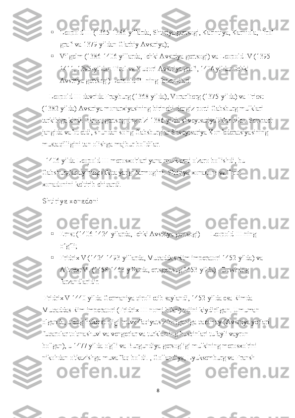  Leopold III (1365-1386-yillarda, Shtiriya gertsogi, Karintiya, Karniola, Tirol
grafi va 1379-yildan G'arbiy Avstriya);
 Vilgelm (1386-1406-yillarda, Ichki Avstriya gertsogi) va Leopold IV (1395-
1411, 1395-yildan Tirol va Yuqori Avstriya grafi, 1406 yildan Ichki 
Avstriya gertsogi) Leopold III ning farzandlari.
    Leopold III davrida Frayburg (1368-yilda), Vorarlberg (1375-yilda) va Triest 
(1382-yilda) Avstriya monarxiyasining birinchi dengiz porti Gabsburg mulklari 
tarkibiga kirdi. Biroq, gertsogning o'zi 1386 yilda shveytsariyaliklar bilan Sempach
jangida vafot etdi, shundan so'ng Gabsburglar Shveytsariya Konfederatsiyasining 
mustaqilligini tan olishga majbur bo'ldilar.
  1406 yilda Leopold III merosxo'rlari yana mulklarni o'zaro bo'lishdi, bu 
Gabsburglar uyining ikkita yangi tarmog'ini: Shtiriya xonadoni va Tirol 
xonadonini keltirib chiqardi.
Shtiriya xonadoni
 Ernst (1406-1424-yilarda, Ichki Avstriya gertsogi) — Leopold III ning 
o g li;ʻ ʻ
 Fridrix V (1424-1493-yillarda, Muqaddas Rim imperatori 1452-yilda) va 
Albrext VI (1458-1463-yillarda, ertsgertsog 1453-yilda) - Ernstning 
farzandlaridir.
 Fridrix V 1440-yilda Germaniya qiroli etib saylandi, 1452-yilda esa Rimda 
Muqaddas Rim imperatori (Fridrix III nomi bilan) tojini kiydirilgan. Umuman 
olganda, uning hukmronligi muvaffaqiyatsiz bo'lganiga qaramay (Avstriya yerlari 
fuqarolar to'qnashuvi va vengerlar va turklarning bosqinlari tufayli vayron 
bo'lgan), u 1477 yilda o'g'li va Burgundiya gersogligi mulkining merosxo'rini 
nikohdan o'tkazishga muvaffaq bo'ldi. , Gollandiya, Lyuksemburg va Fransh- 
8 