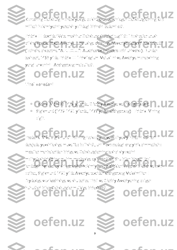 Kontening Gabsburg monarxiyasiga qo'shilishini ta'minlagan Gabsburglarning ko'p
millatli hokimiyatini yaratish yo'lidagi birinchi qadami edi.
Fridrix III davrida ikkita mashhur Gabsburg shiorlari tug'ildi: "Boshqalar urush 
qilsin, sen esa baxtli Avstriya, turmushga chiq!" va “Avstriya dunyoni boshqaradi”
(lotincha qisqartma “A.E.I.O.U.”: Austriae est imperare orbi universo). Bundan 
tashqari, 1453 yilda Fridrix III "Privilegium Maius" ni va Avstriya monarxining 
yangi unvonini - Archgertsog ma'qulladi.
Tirol xonadoni
 Fridrix IV (1402-1439-yillarda, G arbiy Avstriya va Tirol gertsogi);ʻ
 Sigismund (1439-1490-yilarda, 1477 yildan archgertsog) - Fridrix IV ning 
o'g'li.
Frederik IV va Sigismund Tirolning iqtisodiyoti va moliyaviy holatini sezilarli 
darajada yaxshilashga muvaffaq bo'lishdi, uni Yevropadagi eng yirik qimmatbaho 
metallar manbalaridan biriga va Gabsburglarning tashqi siyosatini 
moliyalashtirishning muhim manbasiga aylantirdilar. Shu bilan birga, Tirol 
landtagining kuchayishi gersoglar hokimiyatining cheklanishiga olib keldi va oxir-
oqibat, Sigismund 1490 yilda Avstriya taxtidan archgertsog Maksimilian I 
foydasiga voz kechishga va shu tariqa Tirol va G'arbiy Avstriyaning qolgan 
huhudlari bilan Gabsburglar mulkiga birlashtirdi.
                                
9 