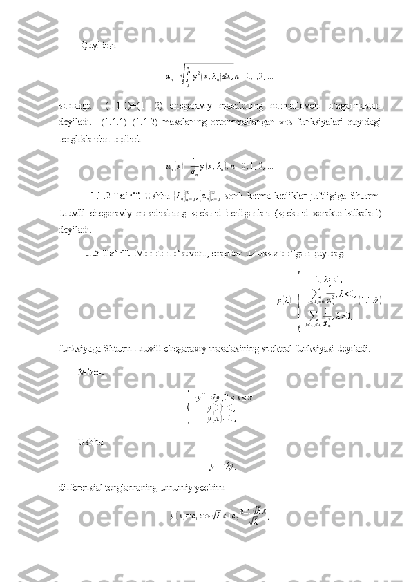          Quyidagi αn=√∫0
π
φ2(x,λn)dx	,n=0,1,2	,…
sonlarga     (1.1.1)+(1.1.2)   chegaraviy   masalaning   normallovchi   o‘zgarmaslari
deyiladi.     (1.1.1)+(1.1.2)   masalaning   ortonrmallangan   xos   funksiyalari   quyidagi
tengliklardan topiladi:	
un(x)=	1
αn
φ(x,λn),n=	0,1,2,…
                1.1.2-Ta’rif.   Ushbu  	
{λn}n=0
∞	,{αn}n=0
∞   sonli   ketma-ketliklar   juftligiga   Shturm-
Liuvill   chegaraviy   masalasining   spektral   berilganlari   (spektral   xarakteristikalari)
deyiladi.
          1.1.3- Ta’rif.   Monoton o‘suvchi, chapdan uzluksiz bo‘lgan quyidagi 	
ρ(λ)=
{	
0,λ=0,	
−	∑λ≤λn<0
1
αn2,λ<0,	
∑0<λn<λ
1
αn2,λ>0,
(1.1	.9)
funksiyaga Shturm-Liuvill chegaraviy masalasining spektral funksiyasi deyiladi.
        Misol. 	
{
−	y''=	λy	,0≤x≤π	
y(0)=0,	
y(π)=0,
        Ushbu   	
−	y''=	λy	,
differensial tenglamaning umumiy yechimi 	
y(x)=c1cos	√λx+c2sin	√λx	
√λ	, 