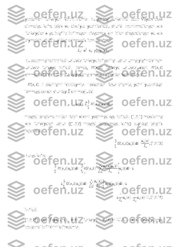 yordamchi   funksiyani   kiritib   olamiz.   Bu   yerdagi   funksional   qator   Veyershtrass
alomatiga   ko‘ra   tekis   va   absolyut   yaqinlashadi,   chunki   ortonormallangan   xos
funksiyalar  n   ga   bog‘liq   bo‘lmagan   o‘zgarmas   son   bilan   chegaralangan   va   xos
qiymatlar uchun quyidagi asimptotik formula o‘rinli:
λ
n = n 2
+ c
0 + γ
n ,	
{ γ
n	} ϵ l
2 .
Bu qatorning har bir hadi uzluksiz funksiya bo‘lganligi uchun uning yig‘indisi ham
uzluksiz   funksiya   bo‘ladi.   Demak,   H ( x , t )
  funksiya   uzluksiz   ekan.   H ( x , t )
simmetrik bo‘lishi Grin funksiyasining simmetrikliligidan kelib chiqadi.
  H ( x , t ) ≡ 0
  ekanligini   isbotlaymiz.   Teskaridan   faraz   qilamiz,   ya’ni   yuqoridagi
lemmaga asosan shunday 	
~λ  son mavjudki
u	
( x	) =	~ λ
∫
0π
H	( x , t	) u	( t) dt ,
integral   tenglama   noldan   farqli   u	
( x	) ≢ 0
  yechimga   ega   bo‘ladi.   (1.3.1)   masalaning
xos   funksiyalari   uchun   ((1.3.7)   integral   tenglamaga   ko‘ra)   quyidagi   tenglik
bajariladi:
∫
0π
G ( x , t ) u
n	
( t) dt = u
n	( x	)
λ
n , ( 1.3 .15 )
Bunga ko‘ra 	
∫0
π
H	(x,t)un(t)dt	=∫0
π
{G	(x,t)−∑k=0
∞	uk(x)uk(t)	
λk	}un(t)dt	=¿	
¿∫0
π
G	(x,t)un(t)dt	−∑k=0
∞	uk(x)	
λk	∫0
π
uk(t)un(t)dt	=¿	
¿1
λn
un(x)−	1
λn
un(x)=0,(1.3	.16	)
bo‘ladi. 
(1.3.16)   dan   foydalanib,   u	
( x	)
    funksiya     u
n	( x	) , n = 0,1,2 , …
  xos   funksiyalarga
ortogonal bo‘lishini ko‘rsatamiz. 