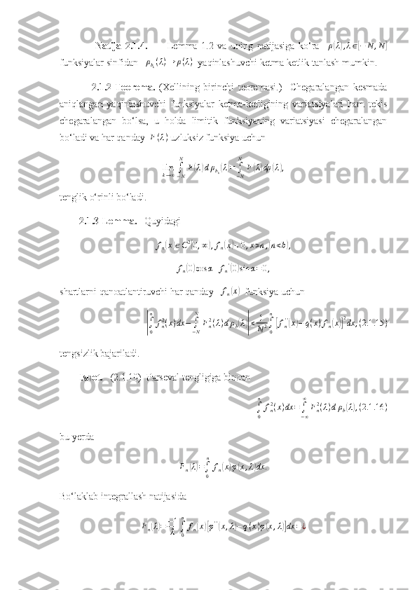                   Natija   2.1.4.           Lemma   1.2   va   uning   natijasiga   ko‘ra     ρ( λ	) , λ ∈	[ − N , N	]
funksiyalar sinfidan    ρ
b
k ( λ ) → ρ ( λ )
  yaqinlashuvchi ketma-ketlik tanlash mumkin.
                2.1.2-Teorema.   (Xellining   birinchi   teoremasi.)     Chegaralangan   kesmada
aniqlangan   yaqinlashuvchi   funksiyalar   ketma-ketligining   variatsiyalari   ham   tekis
chegaralangan   bo‘lsa,   u   holda   limitik   funksiyaning   variatsiyasi   chegaralangan
bo‘ladi va har qanday   F ( λ )
 uzluksiz funksiya uchun 	
limk→∞∫−N
N	
F(λ)dρbk(λ)=	∫−N
N	
F(λ)dρ	(λ),
tenglik o‘rinli bo‘ladi.
        2.1.3-Lemma.    Quyidagi 	
fn(x)∈C2[0,∞),fn(x)≡0,x>n,(n<b),
f
n	
( 0) cos α + f
n '	(
0	) sin α = 0 ,
shartlarni qanoatlantiruvchi har qanday   	
fn(x)   funksiya uchun	
|∫0
n	
fn2(x)dx	−	∫−N
N	
Fn2(λ)dρb(λ)|≤	1
N2∫0
n
[fn''(x)−	q(x)fn(x)]
2dx	,(2.1	.15	)
tengsizlik bajariladi.
        Isbot.    (2.1.10)  Parseval tengligiga binoan 	
∫0
n	
fn2(x)dx	=	∫−∞
∞	
Fn2(λ)dρb(λ),(2.1	.16	)
bu yerda	
Fn(λ)=∫0
n	
fn(x)φ(x,λ)dx	.
Bo‘laklab integrallash natijasida 	
Fn(λ)=	−1
λ	∫0
n	
fn(x)[φ''(x,λ)−q(x)φ(x,λ)]dx	=¿ 