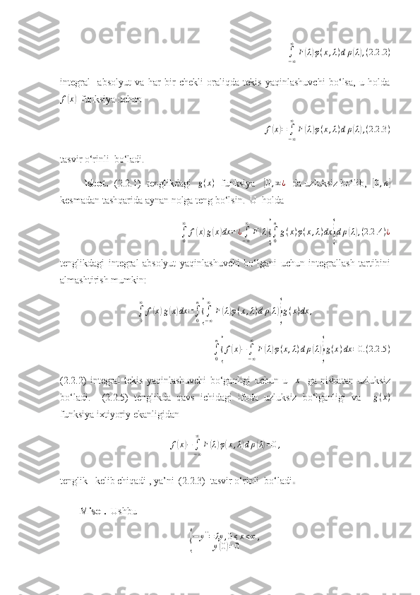 ∫−∞
∞	
F(λ)φ(x,λ)dρ(λ),(2.2	.2)integral     absolyut   va   har   bir   chekli   oraliqda   tekis   yaqinlashuvchi   bo‘lsa,   u   holda
f	
( x	)
  funksiya uchun  	
f(x)=	∫−∞
∞	
F(λ)φ(x,λ)dρ(λ),(2.2	.3)
tasvir o‘rinli  bo‘ladi.
               Isbot.    (2.2.1)   tenglikdagi   	
g(x)    funksiya     	[0,∞¿    da uzluksiz bo‘lib,   	[0,n]
kesmadan tashqarida aynan nolga teng bo‘lsin.  U  holda 
∫
0∞
f	
( x	) g	( x	) dx = ¿
∫
− ∞∞
F	( λ	){
∫
0n
g ( x ) φ ( x , λ ) dx	} d ρ	( λ) , ( 2.2 .4 ) ¿
tenglikdagi   integral   absolyut   yaqinlashuvchi   bo‘lgani   uchun   integrallash   tartibini
almashtirish mumkin:	
∫0
∞	
f(x)g(x)dx	=∫0
n
{∫−∞
∞	
F(λ)φ(x,λ)dρ(λ)}g(x)dx	,
∫
0n	
{
f	( x	) −
∫
− ∞∞
F	( λ	) φ ( x , λ ) d ρ	( λ)} g ( x ) dx = 0. ( 2.2 .5 )
(2.2.2)   integral   tekis   yaqinlashuvchi   bo‘ganligi   uchun   u    	
x     ga   nisbatan   uzluksiz
bo‘ladi.     (2.2.5)   tenglikda   qavs   ichidagi   ifoda   uzluksiz   bo‘lganligi   va     g ( x )
funksiya ixtiyoriy ekanligidan 
f	
( x	) −
∫
− ∞∞
F	( λ	) φ	( x , λ	) d ρ	( λ) = 0 ,
tenglik   kelib chiqadi , ya’ni  (2.2.3)  tasvir o‘rinli  bo‘ladi . 
        Misol.   Ushbu 	
{
− y ' '
= λy , 0 ≤ x < ∞ ,
y	( 0) = 0 