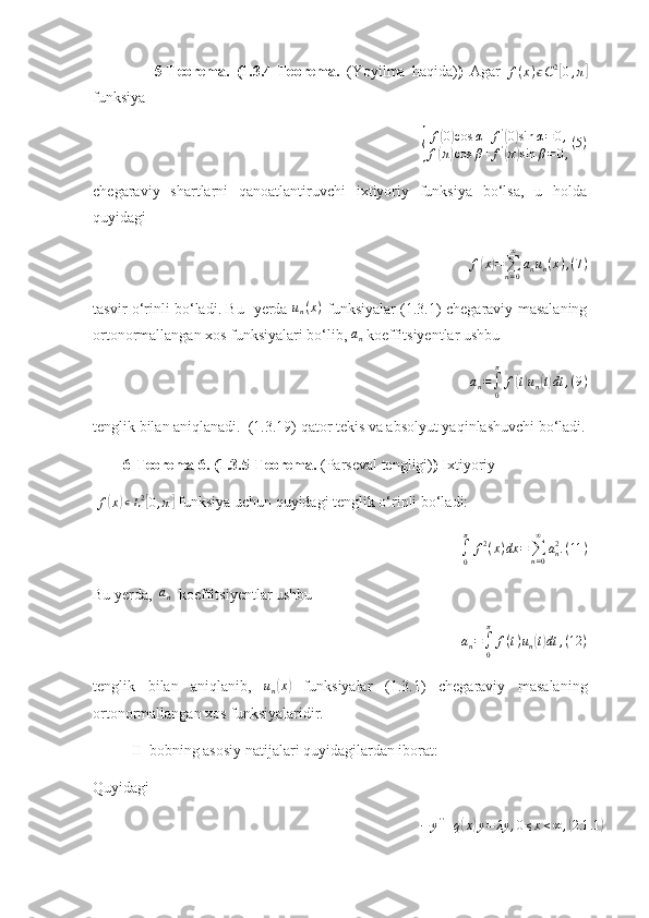                   5-Teorema.   (1.3.4-Teorema.   (Yoyilma   haqida) )   Agar   f ( x ) ϵ C 2[
0 , π	]
funksiya 	
{
f(0)cos	α+f'(0)sin	α=0,	
f(π)cos	β+f'(π)sin	β=0,
(5)
chegaraviy   shartlarni   qanoatlantiruvchi   ixtiyoriy   funksiya   bo‘lsa,   u   holda
quyidagi 
f	
( x	) =
∑
n = 0∞
a
n u
n ( x ) , ( 7 )
tasvir o‘rinli bo‘ladi. Bu   yerda   u
n ( x )
  funksiyalar (1.3.1) chegaraviy masalaning
ortonormallangan xos funksiyalari bo‘lib, 	
an  koeffitsiyentlar ushbu 
a
n =
∫
0π
f	
( t) u
n	( t) dt , ( 9 )
tenglik bilan aniqlanadi.  (1.3.19) qator tekis va absolyut yaqinlashuvchi bo‘ladi.
        6-Teorema 6. (1.3.5-Teorema.  (Parseval tengligi) )  Ixtiyoriy
  f	
( x	) ∊ L 2	[
0 , π	]
 funksiya uchun quyidagi tenglik o‘rinli bo‘ladi:
∫
0π
f 2
( x ) dx =
∑
n = 0∞
a
n2
. ( 11 )
Bu yerda,  	
an   koeffitsiyentlar ushbu 
a
n =
∫
0π
f ( t ) u
n	
( t) dt , ( 12 )
tenglik   bilan   aniqlanib,  	
un(x)   funksiyalar   (1.3.1)   chegaraviy   masalaning
ortonormallangan xos funksiyalaridir.
II  bobning asosiy natijalari quyidagilardan iborat:
Quyidagi 	
−	y''+q(x)y=	λy	,0≤x≤∞	,(2.1	.1) 