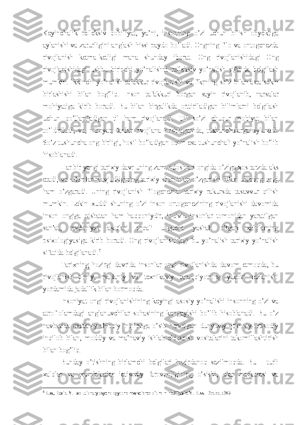 Keyinchalik   refleksiv   qobiliyat,   ya’ni,   insonning   o’zi   uchun   bilish   obyektiga
aylanishi va zarurligini anglash hissi  paydo bo’ladi. Ongning filo-va ontogenezda
rivojlanish   ketma-ketligi   mana   shunday   iborat.   Ong   rivojlanishidagi   Ong
rivojlanishidagi   ushbu   birinchi   yo’nalishni   refleksiv   yo’nalish   sifatida   belgilash
mumkin. Ikkinchi yo’nalish tafakkur rivojlanishi va fikrning so’z bilan asta-sekin
birlashishi   bilan   bog’liq.   Inson   tafakkuri   borgan   sayin   rivojlanib,   narsalar
mohiyatiga   kirib   boradi.   Bu   bilan   birgalikda   orttiriladigan   bilimlarni   belgilash
uchun   qo’llaniladigan   til   ham   rivojlanadi.   Til   so’zi   chuqur   mohiyat   bilan
to’ldiriladi,   va,   nihoyat,   fanlar   rivojlana   boshlaganida,   tushunchalarga   aylanadi.
So’z-tushuncha ong birligi, hosil bo’ladigan oqim esa tushunchali yo’nalish bo’lib
hisoblanadi. 
Har bir yangi tarixiy davr uning zamondoshlari ongida o’ziga xos tarzda aks
etadi, va odamlar mavjudligining tarixiy sharoitlari o’zgarishi  bilan ularning ongi
ham   o’zgaradi.   Uning   rivojlanish   filogenezini   tarixiy   rakursda   tasavvur   qilish
mumkin.   Lekin   xuddi   shuning   o’zi   inson   ontogenezining   rivojlanishi   davomida
inson   ongiga   nisbatan   ham   haqqoniydir,   individ   insonlar   tomonidan   yaratilgan
san’at,   madaniyat   asarlari   orqali   ungacha   yashab   o’tgan   xalqlarning
psixologiyasiga   kirib   boradi.   Ong   rivojlanishidagi   bu   yo’nalish   tarixiy   yo’nalish
sifatida belgilanadi. 6
Tarixning   hozirgi   davrida   insonlar   ongi   rivojlanishda   davom   etmoqda,   bu
rivojlanish   ilmiy,   madaniy   va   texnikaviy   taraqqiyotning   yuqori   tezlanishi
yordamida jadallik bilan bormoqda. 
Insoniyat   ongi   rivojlanishining   keyingi   asosiy   yo’nalishi   insonning   o’zi   va
atrof-olamdagi   anglanuvchilar   sohasining   kengayishi   bo’lib   hisoblanadi.   Bu   o’z
navbatida   madaniy-ahloqiy   inqilobga   o’sib   boradigan   dunyoviy   ijtimoiy-iqtisodiy
inqilob   bilan,   moddiy   va   ma’naviy   ishlab   chiqarish   vositalarini   takomillashtirish
bilan bog’liq. 
Bunday   o’tishning   birlamchi   belgilari   hozirdanoq   sezilmoqda.   Bu   –   turli
xalqlar   va   mamlakatlar   iqtisodiy   farovonligining   o’sishi,   ular   mafkurasi   va
6
Buss, David M. Evolutionary psychology: the new science of the mind / David M. Buss. - 3rd ed  р389 