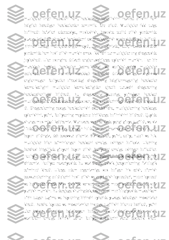 muolajalar   ongli   maqsadni   ham,   harakatning   bajarilishini   nazorat   qilishni   ham
belgilab   beradigan   harakatlardan   tamomila   farq   qiladi.   Muolajalar   ikki   turga
bo’linadi:   ba’zilari   adaptatsiya,   moslashish,   bevosita   taqlid   qilish   yordamida
yuzaga  keladi;  boshqalari   harakatlarni  avtomatlashtirish   vositasida   paydo  bo’ladi.
Birinchi turdagi muolajalar anglanmaydi, ularni ongimizda, hatto, maxsus vositalar
yordamida ham hosil qilish mumkin emas. Ikkinchi tur muolajalar ong chegarasida
joylashadi.   Ular   osongina   dolzarb   anglanuvchilarga   aylanishi   mumkin.   Har   bir
murakkab   harakat   harakatlar   ketma-ketligi   va   «to’shaluvchi»   muolajalar
qatlamidan   iborat.   Har   bir   murakkab   harakatda   dolzarb   bo’lgan   ongli   va
anglanmagan   faoliyatlar   o’rtasidagi   chegaraning   belgilanmaganligi   harakatlar
ketma-ketligini   muolajalar   ketma-ketligidan   ajratib   turuvchi   chegaraning
harakatchanligini   bildiradi.   Bu   chegaraning   yuqoriga   yo’nalgan   harakati
muolajadagi ba’zi harakatlarning (asosan, eng soddalarining) o’zgarishini anglata-
di.   Chegaralarning   pastga   harakatlanishi   esa,   aksincha,   muolajalarning   harakatga
aylanishini, ya’ni, faoliyatning maydaroq birliklarga bo’linishini bildiradi. Quyida
shunga mos misol keltiramiz. Munozara vaqtida sizda yangi g’oya tug’ildi, va siz
ifodalanish usulini  hisobga olmagan holda, asosan,  mazmunidan kelib chiqib, uni
bayon   qildingiz,   deb   tasavvur   qilamiz.   Siz   ko’plab,   ya’ni,   aqliy,   nutqli   va   h.k.
muolajalar   bilan   ta’minlangan   harakatni   amalga   oshirgan   bo’lasiz.   Ularning
barchasi   birgalikda   g’oyani   bayon   qilish   faoliyatini   amalga   oshirgan   bo’ladilar.
Faoliyat   tuzilishidagi   eng   quyi   daraja   –   psixofiziologik   vazifalarni   ko’rib
chiqamiz.   Faoliyat   nazariyasida   bu   vazifalarga   psixik   jarayonlarning   fiziologik
ta’minoti   kiradi.   Ularga   odam   organizmiga   xos   bo’lgan   his   etish,   o’tmish
t aassurotlarining qoldiqlarini hosil qilish va qayd etish layoqatlari, motor layoqati
va   boshqalar   kiradi.   Mos   ravishda   sensor,   mnemik,   motor   vazifalar   haqida   so’z
yuritish mumkin. Bu darajaga shuningdek, asab tizimi morfologiyasida mustahkam
o’rin   tutgan   tug’ma   va   hayotning   birinchi   oylarida   yuzaga   keladigan   mexanizlar
kiradi.   Barcha   layoqat   va   mexanizmlar   insonga   tug’ilishi   bilanoq   beriladi,   ya’ni
ular   irsiyat   tomonidan   belgilangan   bo’ladi.   Psixofiziologik   vazifalar   psixik
vazifalarni   amalga   oshirish   uchun   faoliyat   vositalarini   zarur   dastlabki   shart- 