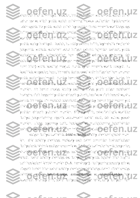 sharoitlar bilan ta’minlaydi. Masalan,  biror ma’lumotni xotiramizda saqlab qolish
uchun   tez   va   sifatli   yodda   saqlab   qolishning   maxsus   usullaridan   foydalanamiz.
Lekin   agarda   biz   yodda   saqlab   qolish   layoqatidan   iborat   mnemik   vazifalarga   ega
bo’lmaganimizda,   bu   faoliyatni   amalga   oshira   olmagan   bo’lardik.   Mnemik
vazifalar   tug’ma   bo’ladi.   Bola   tug’ilishi   bilanoq   katta   miqdordagi   ma’lumotni
yodida saqlay boshlaydi. Dastlab, bu oddiy axborot bo’lib, keyinchalik rivojlanish
jarayonida   xotirada   saqlanishi   zarur   bo’lgan   axborot   hajmidan   tashqari,   yodda
saqlashning   sifat   ko’rsatkichlari   ham   o’zgaradi.   «Korsakov   sindromi»   deb
ataladigan (uni ilk marotaba o’rgangan mashhur rossiyalik psixiatr S.S. Korsakov
nomi   bilan)   xotira   kasalligi   mavjud.   Bunda   aynan   mnemik   vazifa   oqsaydi.   Bu
kasallikda voqyealar, hatto, bir necha daqiqa avval sodir bo’lganlari ham umuman
yodda   saqlanib   qolmaydi.   Bunday   bemorlar,   masalan,   shifokor   bilan   kuniga   bir
necha   marta   salomlashib,   bugun   ovqatlanganmi   yoki   yo’qmi,   eslamasligi   ham
mumkin.   Bir   bemor   onasiga   kitobiy   asarning   o’ziga   yoqib   qolgan   parchasini
hozirgina o’qib berganini yodidan chiqarib yuborib, beto’xtov o’qib berardi va, shu
asnoda   bir   necha   o’n   martalab   takrorlardi.   Agar   bunday   bemor   biror   matnni   yod
olishga urinib ko’rsa, u shu zahotiyoq matn bilan birga yod olishningrni o’zini ham
yodidan   chiqarib   yuborishi   mumkin.   Shunday   qilib,   psixofiziologik   vazifalar
faoliyat   jarayonlarining   organik   ustqurmasini   tashkil   etadi,   deb   xulosa   yasash
mumkin.   Ularga   tayanmay   turib,   harakatlar   va   muolajalarning   bajarilishidan
tashqari vazifalar belgilanishining ham imkoniyati mavjud emas.
Istalgan faoliyat tuzilishida   ichki   va   tashqi   tarkibiy qismlarni ajratish mum-
kin.   Ichki   tarkibiy   qismlarga   markaziy   asab   tizimi   tomonidan   boshqariladigan
faoliyatlarda ishtirok etadigan anatomik va fiziologik tuzilmalar hamda jarayonlar,
shuningdek,   faoliyatni   boshqarishga   taalluqli   psixologik   jarayonlar   va   holatlar
kiradi.   Tashqi   tarkibiy   qismlarga   esa   faoliyatni   amaliyotda   bajarish   bilan   bog’liq
turli harakatlarni kiritish mumkin (N.A. Bernshteyn). Faoliyatning taraqqiy etib va
o’zgarib borishi bilan tashqi tarkibiy qismlarning ichkilariga tizimli o’tishi amalga
oshiriladi.   Bunda   interiorizatsiya,   avtomatizatsiya   va   e ksteriorizatsiya   ham
kuzatiladi.   Shunday   qilib,   tashqi   faoliyatdan   tashqari   ichki,   aqliy   faoliyatni   ham 