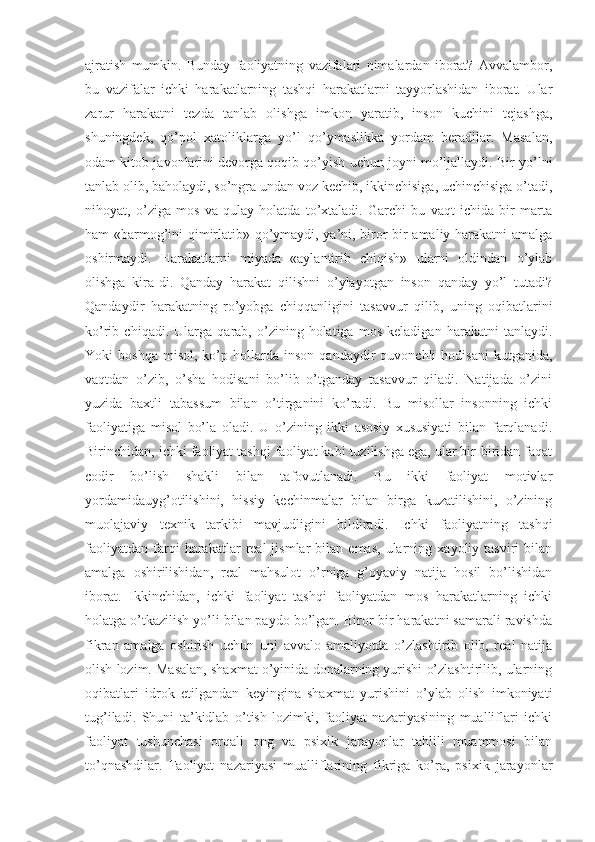 ajratish   mumkin.   Bunday   faoliyatning   vazifalari   nimalardan   iborat?   Avvalambor,
bu   vazifalar   ichki   harakatlarning   tashqi   harakatlarni   tayyorlashidan   iborat.   Ular
zarur   harakatni   tezda   tanlab   olishga   imkon   yaratib,   inson   kuchini   tejashga,
shuningdek,   qo’pol   xatoliklarga   yo’l   qo’ymaslikka   yordam   beradilar.   Masalan,
odam kitob javonlarini devorga qoqib qo’yish uchun joyni mo’ljallaydi. Bir yo’lni
tanlab olib, baholaydi, so’ngra undan voz kechib, ikkinchisiga, uchinchisiga o’tadi,
nihoyat,   o’ziga   mos   va   qulay   holatda   to’xtaladi.   Garchi   bu   vaqt   ichida   bir   marta
ham «barmog’ini qimirlatib» qo’ymaydi, ya’ni, biror bir amaliy harakatni amalga
oshirmaydi.   Harakatlarni   miyada   «aylantirib   chiqish»   ularni   oldindan   o’ylab
olishga   kira-di.   Qanday   harakat   qilishni   o’ylayotgan   inson   qanday   yo’l   tutadi?
Qandaydir   harakatning   ro’yobga   chiqqanligini   tasavvur   qilib,   uning   oqibatlarini
ko’rib   chiqadi.   Ularga   qarab,   o’zining   holatiga   mos   keladigan   harakatni   tanlaydi.
Yoki   boshqa   misol,   ko’p  hollarda   inson   qandaydir   quvonchli   hodisani   kutganida,
vaqtdan   o’zib,   o’sha   hodisani   bo’lib   o’tganday   tasavvur   qiladi.   Natijada   o’zini
yuzida   baxtli   tabassum   bilan   o’tirganini   ko’radi.   Bu   misollar   insonning   ichki
faoliyatiga   misol   bo’la   oladi.   U   o’zining   ikki   asosiy   xususiyati   bilan   farqlanadi.
Birinchidan, ichki faoliyat tashqi faoliyat kabi tuzilishga ega, ular bir-biridan faqat
codir   bo’lish   shakli   bilan   tafovutlanadi.   Bu   ikki   faoliyat   motivlar
yordamidauyg’otilishini,   hissiy   kechinmalar   bilan   birga   kuzatilishini,   o’zining
muolajaviy   texnik   tarkibi   mavjudligini   bildiradi.   Ichki   faoliyatning   tashqi
faoliyatdan   farqi   harakatlar   real   jismlar   bilan  emas,   ularning   xayoliy  tasviri   bilan
amalga   oshirilishidan,   real   mahsulot   o’rniga   g’oyaviy   natija   hosil   bo’lishidan
iborat.   Ikkinchidan,   ichki   faoliyat   tashqi   faoliyatdan   mos   harakatlarning   ichki
holatga o’tkazilish yo’li bilan paydo bo’lgan. Biror-bir harakatni samarali ravishda
fikran   amalga   oshirish   uchun   uni   avvalo   amaliyotda   o’zlashtirib   olib,   real   natija
olish lozim. Masalan, shaxmat o’yinida donalarning yurishi o’zlashtirilib, ularning
oqibatlari   idrok   etilgandan   keyingina   shaxmat   yurishini   o’ylab   olish   imkoniyati
tug’iladi.   Shuni   ta’kidlab   o’tish   lozimki,   faoliyat   nazariyasining   mualliflari   ichki
faoliyat   tushunchasi   orqali   ong   va   psixik   jarayonlar   tahlili   muammosi   bilan
to’qnashdilar.   Faoliyat   nazariyasi   mualliflarining   fikriga   ko’ra,   psixik   jarayonlar 