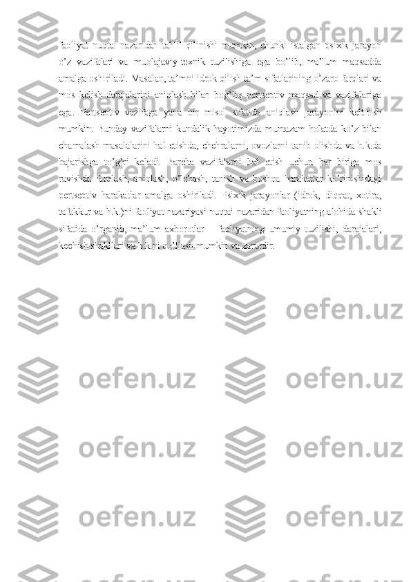 faoliyat   nuqtai   nazaridan   tahlil   qilinishi   mumkin,   chunki   istalgan   psixik   jarayon
o’z   vazifalari   va   muolajaviy-texnik   tuzilishiga   ega   bo’lib,   ma’lum   maqsadda
amalga oshiriladi. Masalan, ta’mni idrok qilish ta’m sifatlarining o’zaro farqlari va
mos   kelish   darajalarini   aniqlash   bilan   bog’liq   pertseptiv   maqsad   va   vazifalariga
ega.   Pertseptiv   vazifaga   yana   bir   misol   sifatida   aniqlash   jarayonini   keltirish
mumkin.   Bunday   vazifalarni   kundalik   hayotimizda   muntazam   holatda   ko’z   bilan
chamalash  masalalarini  hal   etishda,  chehralarni, ovozlarni  tanib  olishda  va h.k.da
bajarishga   to’g’ri   keladi.   Barcha   vazifalarni   hal   etish   uchun   har   biriga   mos
ravishda   farqlash,   aniqlash,   o’lchash,   tanish   va   boshqa   harakatlar   ko’rinishidagi
pertseptiv   harakatlar   amalga   oshiriladi.   Psixik   jarayonlar   (idrok,   diqqat,   xotira,
tafakkur va h.k.)ni faoliyat nazariyasi nuqtai nazaridan faoliyatning alohida shakli
sifatida   o’rganib,   ma’lum   axborotlar   –   faoliyatning   umumiy   tuzilishi,   darajalari,
kechish shakllari va h.k.ni qo’llash mumkin va zarurdir. 