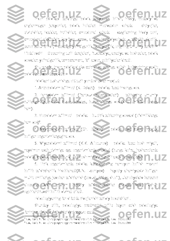 Inson   psixikasi   tarkibiga:   psixik   jarayonlar:   bilish,   hissiy,   irodaviy   va
anglanmagan   jarayonlar;   psixik   holatlar:   motivatsion   sohada   –   ehtiyojlar,
qiziqishlar,   istaklar,   intilishlar;   emotsional   sohada   –   sezgilarning   hissiy   toni,
emotsional   aks   ta’sir,   kayfiyat,   stress,   affekt;   irodaviysohada   –   tashabbuskorlik,
qaror qabul qilish, maqsadga yo’nalganlik, qat’iyatlilik; ongning umumiy tarkibini
ifodalovchi   – diqqatning  turli   darajalari,  frustratsiya,  apatiya  va  boshqalar;  psixik
xossalar: yo’nalganlik, temperament, fe’l-atvor, qobiliyatlar kiradi. 
Shu tarzda, inson psixikasi aks ettirish va tartibga solish faoliyatining yaxlit
psixik hodisasi demakdir. 
Psixikani tushunishga oid turli yondoshuvlar mavjud: 
1. Antropsixizm ta’limoti (R. Dekart) – psixika faqat insonga xos. 
2.   Panpsixizm   ta’limoti   (frantsuz   materialistlari)   –   tabiatning   umumiy
ruhlanganligi;   psixika   butun   tabiatga,   butun   olamga   xos   (shu   jumladan   toshga
ham). 
3. Biopsixizm ta’limoti – psixika – bu tirik tabiatning xossasi (o’simliklarga
ham xos) 3
. 
4.   Neyropsixizm   ta’limoti   (Ch.   Darvin) 4
  –   psixika   asab   tizimi   mavjud
bo’lgan organizmlargagina xos. 
5.   Miyapsixizmi   ta’limoti   (K.K.   Aflotunov)   –   psixika   faqat   bosh   miyali,
naysimon   asab   tizimiga   ega   organizmlarda   mavjud   (bunga   ko’ra,   hasharotlarda
psixika mavjud emas, chunki ular bosh miyasiz tugunli asab tizimiga ega). 
6.   Tirik   organizmlarda   psixika   kurtaklarining   namoyon   bo’lish   mezoni
bo’lib   ta’sirchanlik   hisoblanadi(A.N.   Leontyev)   –   hayotiy   ahamiyatsiz   bo’lgan
muhit omillariga javoban ta’sirlanish (tovush, hid va sh.o’.), ular obyektiv barqaror
aloqasiga   ko’ra   muhim   hayotiy   ta’sirlanuvchilar   (ozuqa,   xavf)   uchun
ogohlantiruvchi bo’lib xizmat qiladi. 
Psixologiyaning fan sifatida rivojlanishi tarixiy bosqichlari  . 
Shunday   qilib,   psixologiya   predmetini   to’liq   bayon   etish   psixologiya
fanining o’zini ko’rib chiqishni taqazo etadi. 
3
Buss, David M. Evolutionary psychology: the new science of the mind / David M. Buss. - 3rd ed  р387
4
Buss, David M. Evolutionary psychology: the new science of the mind / David M. Buss. - 3rd ed  р388 