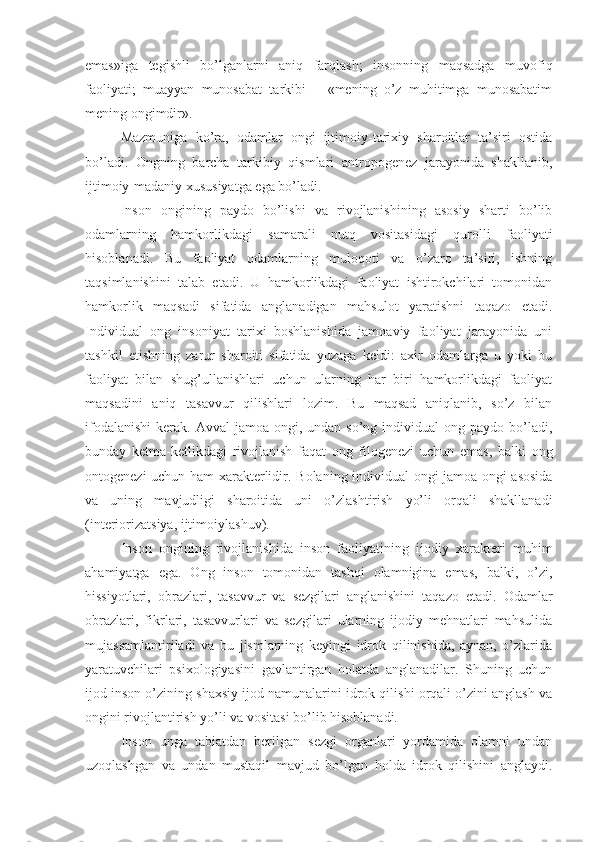 emas»iga   tegishli   bo’lganlarni   aniq   farqlash;   insonning   maqsadga   muvofiq
faoliyati;   muayyan   munosabat   tarkibi   –   «mening   o’z   muhitimga   munosabatim
mening ongimdir». 
Mazmuniga   ko’ra,   odamlar   ongi   ijtimoiy-tarixiy   sharoitlar   ta’siri   ostida
bo’ladi.   Ongning   barcha   tarkibiy   qismlari   antropogenez   jarayonida   shakllanib,
ijtimoiy-madaniy xususiyatga ega bo’ladi. 
Inson   ongining   paydo   bo’lishi   va   rivojlanishining   asosiy   sharti   bo’lib
odamlarning   hamkorlikdagi   samarali   nutq   vositasidagi   qurolli   faoliyati
hisoblanadi.   Bu   faoliyat   odamlarning   muloqoti   va   o’zaro   ta’siri,   ishning
taqsimlanishini   talab   etadi.   U   hamkorlikdagi   faoliyat   ishtirokchilari   tomonidan
hamkorlik   maqsadi   sifatida   anglanadigan   mahsulot   yaratishni   taqazo   etadi.
Individual   ong   insoniyat   tarixi   boshlanishida   jamoaviy   faoliyat   jarayonida   uni
tashkil   etishning   zarur   sharoiti   sifatida   yuzaga   keldi:   axir   odamlarga   u   yoki   bu
faoliyat   bilan   shug’ullanishlari   uchun   ularning   har   biri   hamkorlikdagi   faoliyat
maqsadini   aniq   tasavvur   qilishlari   lozim.   Bu   maqsad   aniqlanib,   so’z   bilan
ifodalanishi  kerak.  Avval  jamoa  ongi,  undan so’ng  individual  ong  paydo bo’ladi,
bunday   ketma-ketlikdagi   rivojlanish   faqat   ong   filogenezi   uchun   emas,   balki   ong
ontogenezi uchun ham xarakterlidir.   Bolaning individual ongi jamoa ongi asosida
va   uning   mavjudligi   sharoitida   uni   o’zlashtirish   yo’li   orqali   shakllanadi
(interiorizatsiya, ijtimoiylashuv). 
Inson   ongining   rivojlanishida   inson   faoliyatining   ijodiy   xarakteri   muhim
ahamiyatga   ega.   Ong   inson   tomonidan   tashqi   olamnigina   emas,   balki,   o’zi,
hissiyotlari,   obrazlari,   tasavvur   va   sezgilari   anglanishini   taqazo   etadi.   Odamlar
obrazlari,   fikrlari,   tasavvurlari   va   sezgilari   ularning   ijodiy   mehnatlari   mahsulida
mujassamlantiriladi   va   bu   jismlarning   keyingi   idrok   qilinishida,   aynan,   o’zlarida
yaratuvchilari   psixologiyasini   gavlantirgan   holatda   anglanadilar.   Shuning   uchun
ijod inson o’zining shaxsiy ijod namunalarini idrok qilishi orqali o’zini anglash va
ongini rivojlantirish yo’li va vositasi bo’lib hisoblanadi. 
Inson   unga   tabiatdan   berilgan   sezgi   organlari   yordamida   olamni   undan
uzoqlashgan   va   undan   mustaqil   mavjud   bo’lgan   holda   idrok   qilishini   anglaydi. 
