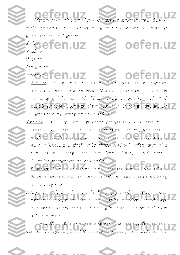          Mikroorganizmlar bir-biri bilan yoki boshqa organizmlar birgalikda yoki
bog’liq   holda   rivojlanadi.   Bunday   holatga   biosenoz   deyiladi .   Uni   qo ’ yidagi
gruppalarga   bo ’ lib   o ’ rganiladi .
Simbioz
Metabioz
Sinrgizm
Antogonizm
Parazitizm                                                                                               .
Simbioz   –   bir   xil   muhitda     ikki   xil   mikrob   yoki   ikki   xil   organizm
birgalikda   hamkorlikda   yashaydi .   Masalan :   lishayniklar   –   bu   yerda
zamburug ’ lar   bilan   suv   o ’ simliklari   birgalikda   hayot   kechiradi .   Yoki
dukkaklilar   oilasiga   kiruvchi   o ’ simliklar   bilan   Rhizobium   avlodigadagi
tuganak   bakteriyalarning   birgalikda   yashashi .  
Metabioz   –   ikkita   organizm   birga   yonma - yon   yashab   yashash   davrida   biri
ishlab   chiqqan   mahsulotidan   ikkitasi   bahramand   bo ’ ladi ,   ya ’ ni   sharoit
yaratib   beradi .   Masalan :   saprofit   mikroblar   oqsillarni     parchalab   leptonga
va   aminokislotalarga     ajralib   undan   nitrafikasiyalovchi   mikroorganizmlar
nitrat   kislota   va   uning       olib   boradi .   Ammonifikasiyada   N
3 S   chiqib   u
fototrof   mikroorganizmlar   o ’ zlashtirishadi . 
    Sinergizm   2   va   ko ’ plab   organizmlar   birgalikda   yashab   foyda   ko ’ radi .
Masalan :   ammonifikatorlar   bilan   nitrofikatorlar   fototrof   bakteriyalarning
birgalikda   yashashi .    
Antogonizm   –   bir   turdagi   mikrob   rivojlangan   joyda   ikkinchi   turdagi   mikrob
rivojlana   olmasa ,   ya ’ ni   u   ishlab   chiqqan   mahsuloti   ta ’ sir   kilib   halokatga
olib   keladi .   Bunday   hodisani   zamburug ’ lar   bilan   bakteriyalar   o ’ rtasida
ko ’ rish   mumkin . 
                Abu   Ali   ibn   Sino   ham   moxlar   yaralarni   tuzatishda   yordam   berishini
kuzatgan   va   foydalangan .   I . I . Mechnikov   ham   antogonizm   ustida   ish   olib 