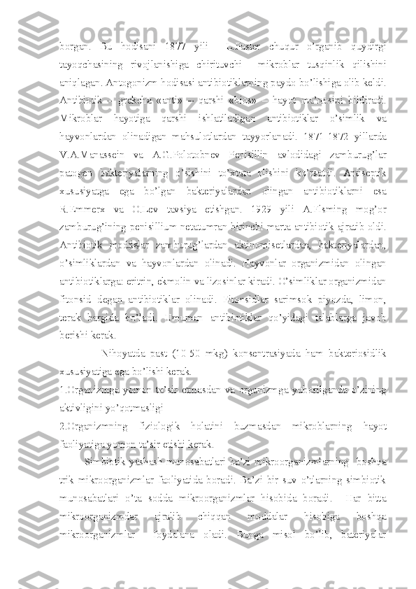 borgan .   Bu   hodisani   1877   yili     L . Paster   chuqur   o ’ rganib   quydirgi
tayoqchasining   rivojlanishiga   chirituvchi     mikroblar   tusqinlik   qilishini
aniqlagan .  Antogonizm   hodisasi   antibiotiklarning   paydo   bo ’ lishiga   olib   keldi .
Antibiotik   –   grekcha   « anti »   –   qarshi   « bios »   –   hayot   ma ’ nosini   bildiradi .
Mikroblar   hayotiga   qarshi   ishlatiladigan   antibiotiklar   o ’ simlik   va
hayvonlardan   olinadigan   mahsulotlardan   tayyorlanadi .   1871-1872   yillarda
V . A . Manassein   va   A . G . Polotobnev   Penisillin   avlodidagi   zamburug ’ lar
patogen   bakteriyalarning   o ’ sishini   to ’ xtata   olishini   ko ’ rsatdi .   Antiseptik
xususiyatga   ega   bo ’ lgan   bakteriyalardan   olingan   antibiotiklarni   esa
R . Emmerx   va   O . Lev   tavsiya   etishgan .   1929   yili   A . Flsming   mog ’ or
zamburug ’ ining   penisillium   netatumran   birinchi   marta   antibiotik   ajratib   oldi .
Antibiotik   moddalar   zamburug ’ lardan   aktinomisetlardan ,   bakteriyalardan ,
o ’ simliklardan   va   hayvonlardan   olinadi .   Hayvonlar   organizmidan   olingan
antibiotiklarga :  eritrin ,  ekmolin   va   lizosinlar   kiradi .  O ’ simliklar   organizmidan
fitonsid   degan   antibiotiklar   olinadi .   Fitonsidlar   sarimsok   piyozda ,   limon ,
terak   bargida   bo ’ ladi .   Umuman   antibiotiklar   qo ’ yidagi   talablarga   javob
berishi   kerak . 
                Nihoyatda   past   (10-50   mkg )   konsentrasiyada   ham   bakteriosidlik
xususiyatiga   ega   bo ’ lishi   kerak . 
1. Organizmga   yomon   ta ’ sir   etmasdan   va   organizmga   yuborilganda   o ’ zining
aktivligini   yo ’ qotmasligi
2. Organizmning   fiziologik   holatini   buzmasdan   mikroblarning   hayot
faoliyatiga   yomon   ta ’ sir   etishi   kerak .     
Simbiotik   yashash   munosabatlari   ba’zi   mikroorganizmlarning     boshqa
trik   mikroorganizmlar   faoliyatida   boradi.   Ba’zi   bir   suv   o’tlarning   simbiotik
munosabatlari   o’ta   sodda   mikroorganizmlar   hisobida   boradi.     Har   bitta
mikroorganizmdar   ajralib   chiqqan   moddalar   hisobiga   boshqa
mikroorganizmlar     foydalana   oladi.   Bunga   misol   bo’lib,   bateriyalar 