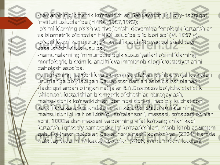 -navlarning biometrik koʻrsatkichlari Sabzavotchilik ilmiy- tadqiqot 
instituti uslublarida (НИKX, 1967,1989);
-oʻsimliklarning oʻsish va rivojlanishi davomida fenologik kuzatishlar 
va biometrik oʻlchovlar НИKX uslubida olib boriladi (M. 1967 y). 
-oʻsimliklarni zamburuggʻli  kasalliklari bilan yaqqol shakldagi 
kasallanishi vizual usulda ; 
-namunalarning immunobiologik xususiyatlari oʻsimliklarning 
morfologik, bioximik, analitik va immunobiologik xususiyatlarini 
baholash asosida.
-urugʻlarning navdorlik va ekinboplik sifatlari qishloq xoʻjalik ekinlari 
urugʻlariga qoʻyiladigan Davlat standartlari asosida baholanadi; 
-tadqiqotlardan olingan natijalar B.A.Dospexov boʻyicha statistik 
ishlanadi.  kuzatishlar, biometrik o‘lchashlar, duragaylash, 
mahsuldorlik koʻrsatkichlari,don hosildorligi , haqiqiy kuchat soni, 
kasallik va zararkunandalar bilan zararlanishi, o‘simliklarning 
mahsuldorligi va hosildorligi ,  so‘talar soni, massasi, so‘tadagi donlar 
soni, 1000ta don massasi va donning sifat ko‘rsatgichlari kabi 
kuzatish,  iqtisodiy samaradorligi koʻrsatkichlari ,  hisob-kitoblar umum 
qabul qilingan qoidalar, Davlat nav sinashi komissiyasi (2004), hamda  
Dala tajribalarini o‘tkazish uslublari (2006) yordamida o‘tkaziladi.              