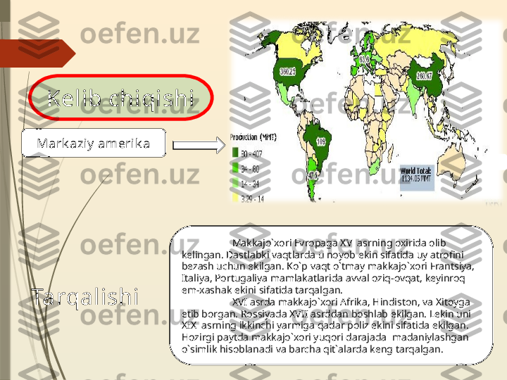 Kelib chiqishi
  Mark azi y  ameri k a 
Makkajo`xori Evropaga  XV   asrning oxirida olib 
kelingan. Dastlabki vaqtlarda u noyob ekin sifatida uy atrofini 
bezash uchun ekilgan. Ko`p vaqt o`tmay makkajo`xori Frantsiya, 
Italiya, Portugaliya mamlakatlarida avval oziq-ovqat, keyinroq 
em-xashak ekini sifatida tarqalgan.
XVI  asrda makkajo`xori Afrika, Hindiston, va Xitoyga 
etib borgan. Rossiyada XVII asrddan boshlab ekilgan. Lekin uni 
XIX  asrning ikkinchi yarmiga qadar poliz ekini sifatida ekilgan . 
Hozirgi paytda makkajo`xori yuqori darajada  madaniylashgan 
o`simlik hisoblanadi va barcha qit`alarda keng   tarqalgan.   Tarqalishi              