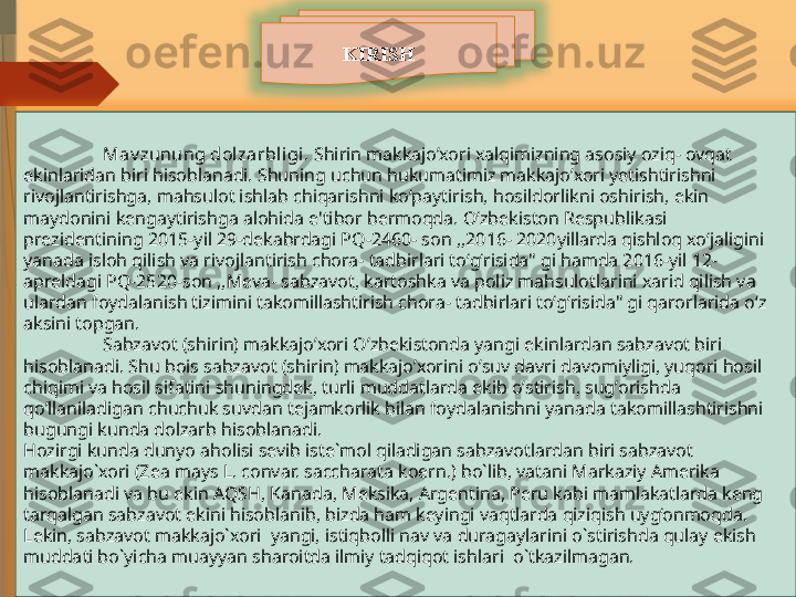 KIRISH
Mav zunung dol zarbl igi.   Shirin makkajo’xori xalqimizning asosiy oziq- ovqat 
ekinlaridan biri hisoblanadi. Shuning uchun hukumatimiz makkajo’xori yetishtirishni 
rivojlantirishga, mahsulot ishlab chiqarishni koʻpaytirish, hosildorlikni oshirish, ekin 
maydonini kengaytirishga alohida e'tibor bermoqda. Oʻzbekiston Respublikasi 
prezidentining 2015-yil 29-dekabrdagi PQ-2460- son ,,2016- 2020yillarda qishloq xoʻjaligini 
yanada isloh qilish va rivojlantirish chora- tadbirlari toʻgʻrisida" gi hamda 2016-yil 12- 
apreldagi PQ-2520-son ,,Meva- sabzavot, kartoshka va poliz mahsulotlarini xarid qilish va 
ulardan foydalanish tizimini takomillashtirish chora- tadbirlari toʻgʻrisida" gi qarorlarida oʻz 
aksini topgan.
Sabzavot (shirin) makkajoʼxori Oʼzbekistonda yangi ekinlardan sabzavot biri 
hisoblanadi. Shu bois sabzavot (shirin) makkajoʼxorini oʼsuv davri davomiyligi, yuqori hosil 
chiqimi va hosil sifatini shuningdek, turli muddatlarda ekib oʼstirish, sugʼorishda 
qoʼllaniladigan chuchuk suvdan tejamkorlik bilan foydalanishni yanada takomillashtirishni 
bugungi kunda dolzarb hisoblanadi.
Hozirgi kunda dunyo aholisi sevib iste`mol qiladigan sabzavotlardan biri sabzavot 
makkajo`xori (Zea mays L. convar. saccharata koern.) bo`lib, vatani Markaziy Amerika 
hisoblanadi va bu ekin AQSH, Kanada, Meksika, Argentina, Peru kabi mamlakatlarda keng 
tarqalgan sabzavot ekini hisoblanib, bizda ham keyingi vaqtlarda qiziqish uyg‘onmoqda. 
Lekin, sabzavot makkajo`xori  yangi, istiqbolli nav va duragaylarini o`stirishda qulay ekish 
muddati bo`yicha muayyan sharoitda ilmiy tadqiqot ishlari  o`tkazilmagan.               