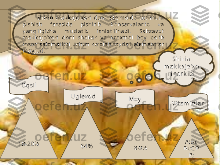             Shirin  mak k aj o‘xori  doni  ist e‘mol da  sut -mum 
pishish  fazasida  pishirib,  k onserv alanib  v a 
y angi ligicha  muzlat i b  ishlat ilinadi.  Sabzav ot  
mak k ajo‘xori  doni   shak ar  v a  k raxmal  boy   bolib 
inson  sal omat ligi  uchun  k o‘pl ab  foy dali  element lar 
mav jud. 
18-20%
64%Oqsil
Moy
V it ami nlar
A ;B 1 ; 
B 2 ;C;P
P;8-9%Uglev od Shi rin 
mak k ajo‘xo
ri t ark i bi          