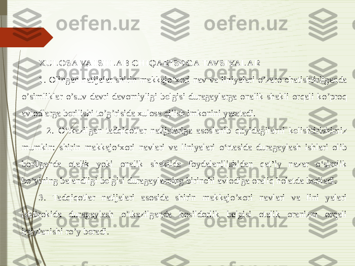 XULOSA VA ISHLAB CHIQARISHGA TAVSIYALAR
1.  Olingan  natijalar  shirin  makkajo xori  nav  va  liniyalari  o zaro  chatishtirilganda ʼ ʼ
o simliklar  o suv  davri  davomiyligi  belgisi  duragaylarga  onalik  shakli  orqali  ko proq 	
ʼ ʼ ʼ
avlodlarga berilishi to g risida xulosa qilish imkonini yaratadi.	
ʼ ʼ
    2.  O‘tkazilgan  tadqiqotlar  natijalariga  asoslanib  quyidagilarni  kelishtirishimiz 
mumkin:  shirin  makkajo‘xori  navlari  va  liniyalari  o‘rtasida  duragaylash  ishlari  olib 
borilganda  otalik  yoki  onalik  shaklida  foydalanilishidan  qat’iy  nazar  o‘simlik 
bo‘yining balandligi belgisi duragaylarning birinchi avlodiga oraliq holatda beriladi.
3.  Tadqiqotlar  natijalari  asosida  shirin  makkajo xori  navlari  va  lini  yalari 	
ʼ
ishtirokida  duragaylash  o tkazilganda  hosildorlik  belgisi  otalik  oranizm  orqali 	
ʼ
irsiylanishi ro y beradi.	
ʼ              