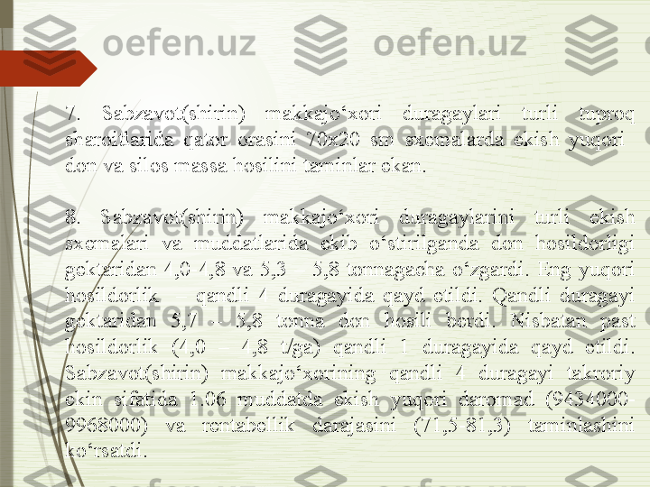 7.  Sabzavot(shirin)  makkajo‘xori  duragaylari  turli  tuproq 
sharoitlarida  qator  orasini  70x20  sm  sxemalarda  ekish  yuqori   
don va silos massa hosilini taminlar ekan. 
 
8.  Sabzavot(shirin)  makkajo‘xori  duragaylarini  turli  ekish 
sxemalari  va  muddatlarida  ekib  o‘stirilganda  don  hosildorligi 
gektaridan  4,0-4,8  va  5,3  –  5,8  tonnagacha  o‘zgardi.  Eng  yuqori 
hosildorlik    –  qandli  4  duragayida  qayd  etildi.  Qandli  duragayi 
gektaridan  5,7  –  5,8  tonna  don  hosili  berdi.  Nisbatan  past 
hosildorlik  (4,0  –  4,8  t/ga)  qandli  1  duragayida  qayd  etildi. 
Sabzavot(shirin)  makkajo‘xorining  qandli  4  duragayi  takroriy 
ekin  sifatida  1.06  muddatda  ekish  yuqori  daromad  (9434000-
9968000)  va  rentabellik  darajasini  (71,5-81,3)  taminlashini 
ko‘rsatdi.              