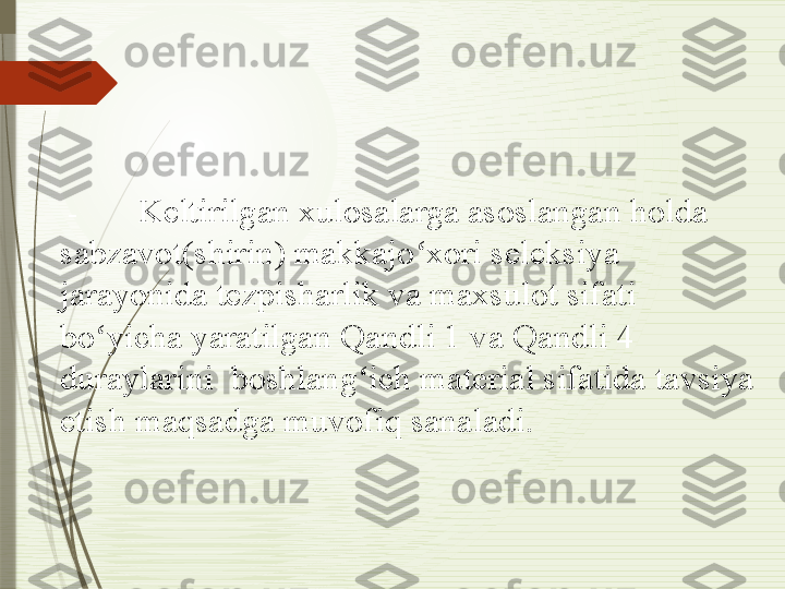   - Keltirilgan xulosalarga asoslangan holda 
sabzavot(shirin) makkajo xori seleksiya ʻ
jarayonida tezpisharlik va maxsulot sifati 
bo yicha yaratilgan 	
ʻ Q andli 1 va  Q andli 4 
duraylarini  boshlang ich material sifatida tavsiya 	
ʻ
etish maqsadga muvofiq sanaladi.              