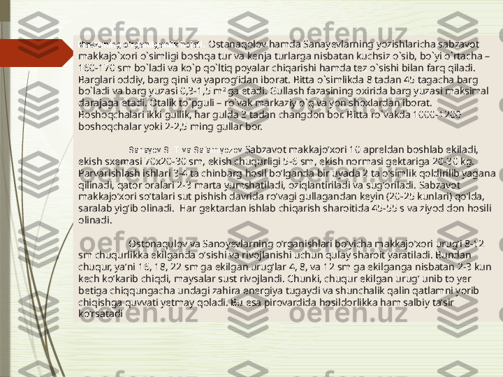 Mavzuning o‘rganilganlik holati.  Ostanaqolov hamda Sanayevlarning yozishlaricha sabzavot 
makkajo`xori o`simligi boshqa tur va kenja turlarga nisbatan kuchsiz o`sib, bo`yi o`rtacha – 
160-170 sm bo`ladi va ko`p qo`ltiq poyalar chiqarishi hamda tez o`sishi bilan farq qiladi. 
Barglari oddiy, barg qini va yaprog‘idan iborat. Bitta o`simlikda 8 tadan 45 tagacha barg 
bo`ladi va barg yuzasi 0,3-1,5 m 2 
ga etadi. Gullash fazasining oxirida barg yuzasi maksimal 
darajaga etadi.   Otalik to`pguli – ro`vak markaziy o`q va yon shoxlardan iborat. 
Boshoqchalari ikki gullik, har gulda 3 tadan changdon bor. Bitta ro`vakda 1000-1200 
boshoqchalar yoki 2-2,5 ming gullar bor.
Sanayev S. T. va Safarniyozov  Sabzavot makkajoʼxori 10 apreldan boshlab ekiladi, 
ekish sxemasi 70x20-30 sm, ekish chuqurligi 5-6 sm, ekish normasi gektariga 20-30 kg. 
Parvarishlash ishlari 3-4 ta chinbarg hosil boʼlganda bir uyada 2 ta oʼsimlik qoldirilib yagana 
qilinadi, qator oralari 2-3 marta yumshatiladi, oziqlantiriladi va sugʼoriladi.   Sabzavot 
makkajoʼxori soʼtalari sut pishish davrida roʼvagi gullagandan keyin (20-25 kunlari) qoʼlda, 
saralab yigʼib olinadi.    Har gektardan ishlab chiqarish sharoitida 45-55 s va ziyod don hosili 
olinadi.
Ostonaqulov va Sanoyevlarning o’rganishlari bo’yicha m akkajoʼxori urugʼi 8-12 
sm chuqurlikka ekilganda oʼsishi va rivojlanishi uchun qulay sharoit yaratiladi. Bundan 
chuqur, yaʼni 16, 18, 22 sm ga ekilgan urugʼlar 4, 8, va 12 sm ga ekilganga nisbatan 2-3 kun 
kech koʼkarib chiqdi, maysalar sust rivojlandi. Chunki, chuqur ekilgan urugʼ unib to yer 
betiga chiqqungacha undagi zahira energiya tugaydi va shunchalik qalin qatlamni yorib 
chiqishga quvvati yetmay qoladi. Bu esa pirovardida hosildorlikka ham salbiy taʼsir 
koʼrsatadi              