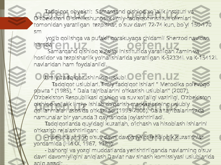 Tadqiqot  oby ek t i:   Samarqand qishloq xo`jalik instituti va 
O`zbekiston O`simlikshunoslik ilmiy-tadqiqot instituti olimlari 
tomonidan yaratilgan  tezpishar, o`suv davri 72-74 ku n,  bo`yi 150-170 
sm 
  yotib  qolishga va pufakli qorakuyaga chidamli  Sherzod navidan 
hamda 
   Samarqand qishloq xujaligi inistitutida yaratilgan Zamin va 
hosildor va tezpisharlik yoʻnalishlarida yaratilgan K-52334L va K-15412L 
navlaridan ham foydalanildi.
 
Ilmiy -t adqiqot  ishining usl ubi .
      Tadqiqot uslublari. Ilmiy tadqiqot ishlari " Metodika polevogo 
opыta " (1985), " Dala tajribalarini oʻtkazish uslublari" (2007), 
Oʻzbekiston Respublikasi qishloq va suv xoʻjaligi vazirligi, Oʻzbekiston 
qishloq xoʻjalik ilmiy- ishlab chiqarish markazlarining uslubiy 
qoʻllanmalari asosida oʻtkaziladi (1995-2000). Dala tajribalarimizda 
namunalar bir yarusda 3 qaytariqda joylashtiriladi. 
Tadqiqotlarda quyidagi kuzatiah, oʻlchash va hisoblash ishlarini 
oʻtkazish rejalashtirilgan: 
- namunalarning oʻsuv davri davomiyligi fenologik kuzatishlar 
yordamida (НИКХ, 1967, 1989);
- bahorgi va yozgi muddatlarda yetishtirilganda navlarning oʻsuv 
davri davomiyligini aniqlash Davlat nav sinash komissiyasi uslublarida 
aniqlanadi;               