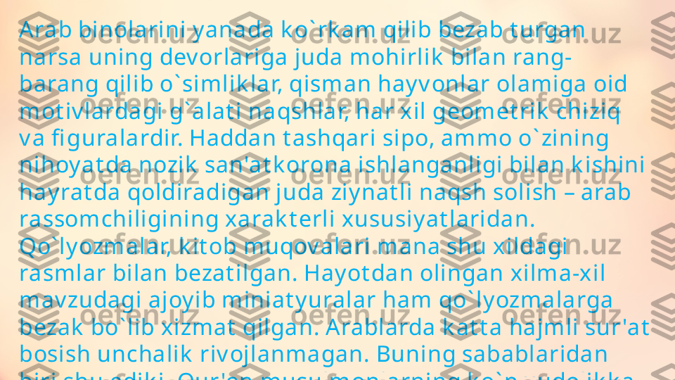 A rab binolarini y anada k o ` rk am qilib bezab t urgan 
narsa uning dev orlariga juda mohirlik  bilan rang-
barang qilib o ` simlik lar, qisman hay v onlar olamiga oid 
mot iv lardagi g ` alat i naqshlar, har xil geomet rik  chiziq 
v a fi guralardir. Haddan t ashqari sipo, ammo o ` zining 
nihoy at da nozik  san'at k orona ishlanganligi bilan k ishini 
hay rat da qoldiradigan juda ziy nat li naqsh solish – arab 
rassomchiligining xarak t erli xususiy at laridan. 
Qo ` ly ozmalar, k it ob muqov alari mana shu xildagi 
rasmlar bilan bezat ilgan. Hay ot dan olingan xilma-xil 
mav zudagi ajoy ib miniat y uralar ham qo ` ly ozmalarga 
bezak  bo ` lib xizmat  qilgan. A rablarda k at t a hajmli sur 'at  
bosish unchalik  riv ojlanmagan. Buning sabablaridan 
biri shu edik i, Qur 'on musulmonlarning k o ` p xudolik k a 
(« but parast lik » k a) qay t ishidan qo ` rqib k ishilar v a 
hay v onlarning surat larini solishni t aqiqlagan edi . 