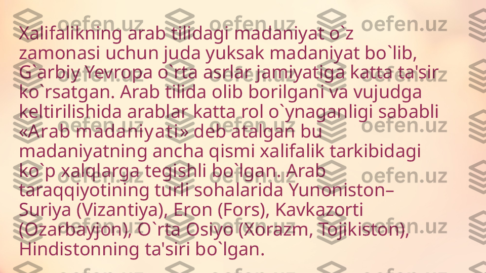 Xalifalikning arab tilidagi madaniyat o ` z 
zamonasi uchun juda yuksak madaniyat bo ` lib, 
G ` arbiy Yevropa o ` rta asrlar jamiyatiga katta ta'sir 
ko ` rsatgan. Arab tilida olib borilgani va vujudga 
keltirilishida arablar katta rol o ` ynaganligi sababli 
« Arab madaniy at i » deb atalgan bu 
madaniyatning ancha qismi xalifalik tarkibidagi 
ko ` p xalqlarga tegishli bo ` lgan. Arab 
taraqqiyotining turli sohalarida Yunoniston–
Suriya (Vizantiya), Eron (Fors), Kavkazorti 
(Ozarbayjon), O ` rta Osiyo (Xorazm, Tojikiston), 
Hindistonning ta'siri bo ` lgan. 