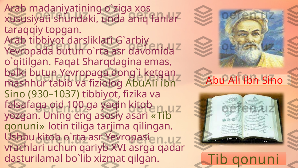 Arab madaniyatining o ` ziga xos 
xususiyati shundaki, unda aniq fanlar 
taraqqiy topga n.
Arab tibbiyot darsliklari G ` arbiy 
Yevropada butun o ` rta asr   davomida 
o ` qitilgan. Faqat Sharqdagina emas, 
balki butun Yevropaga dong ` i ketgan 
mashhur tabib va fiziolog  A buA li ibn 
Sino (930–1037)  tibbiyot, fizika va 
falsafaga oid 100 ga yaqin kitob 
yozgan. Uning eng asosiy asari  « Tib 
qonuni»   lotin tiliga tarjima qilingan. 
Ushbu kitob o ` rta asr Yevropasi 
vrachlari uchun qariyb XVI asrga qadar 
dasturilamal bo ` lib xizmat qilgan. A bu   A li ibn Sino 
Tib qonuni 