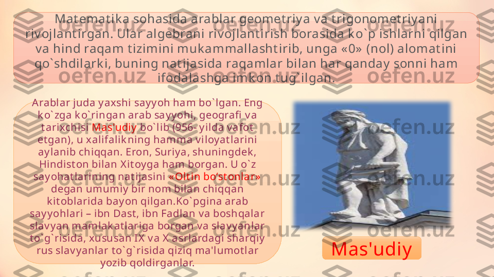 Mat emat ik a sohasida arablar geomet riy a v a t rigonomet riy ani 
riv ojlant irgan. Ular algebrani riv ojlant irish borasida k o ` p ishlarni qilgan 
v a hind raqam t izimini muk ammallasht irib, unga « 0»  (nol) alomat ini 
qo ` shdilark i, buning nat ijasida raqamlar bilan har qanday  sonni ham 
ifodalashga imk on t ug ` ilgan.
Arabl ar j uda y axshi say y oh ham bo ` lgan. Eng 
k o ` zga k o ` ringan arab say y ohi, geografi  v a 
t arixchisi  Mas'udiy  bo ` lib (956- y i lda v afot  
et gan), u xali falik ning hamma v i loy at larini  
ay lani b chi qqan. Eron, Suriy a, shuni ngdek , 
Hi ndist on bi lan X it oy ga ham borgan. U o ` z 
say ohat larining nat ijasi ni  « Olt in bo‘st onlar»  
degan umumiy  bir nom bilan chiqqan 
k i t oblarida bay on qi lgan.Ko ` pgina arab 
say y ohlari – ibn Dast , ibn Fadlan v a boshqal ar 
slav y an mamlak at lariga borgan v a slav y anl ar 
t o ` g ` risida, x ususan IX  v a X  asrl ardagi sharqiy  
rus slav y anl ar t o ` g ` risida qiziq ma'lumot lar 
y ozib qoldirganlar. Mas'udiy 