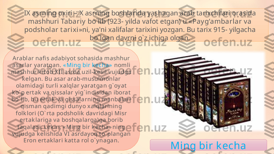 IX asrning oxiri – X asrning boshlarida yashagan arab tarixchilari orasida 
mashhuri  Tabariy  bo ` lib (923- yilda vafot etgan) u « Pay g‘ambarlar v a 
podsholar t arixi »ni, ya'ni xalifalar tarixini yozgan. Bu tarix 915- yilgacha 
bo ` lgan davrni o ` z ichiga olgan.
Arabl ar nafi s adabiy ot  sohasida mashhur 
asarlar y arat gan.  « Ming bir k echa»   nomli 
mashhur k it ob X II asrda uzi l-k esil v ujudga 
k el gan. Bu asar arab-musul monlar 
olami dagi  t urli xalqlar y arat gan g ` oy at  
k o ` p ert ak  v a qissalar y ig ` indisidan iborat  
bo ` lib, bu ert ak  v a qissalarni ng manbalari  
qisman qadimgi duny o x alqlarining 
folk lori (O ` rt a podsholik  dav ridagi Misr 
ert ak lariga v a boshqalarga)ga bori b 
t aqaladi . Lek in, « Ming bir k echa» ni ng 
v ujudga k elishida VI  asrday oq t o ` plangan 
Eron ert ak lari  k at t a rol o ` y n a gan.
Ming bir k echa 