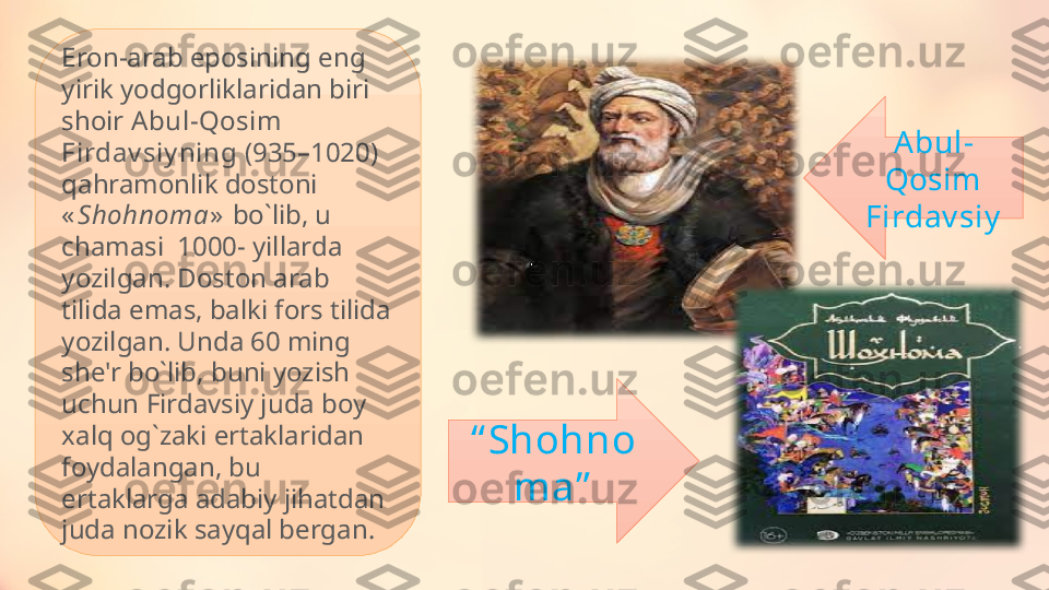 Eron-arab eposining eng 
yirik yodgorliklaridan biri 
shoir  Abul-Qosim 
Firdav siy ning  (935–1020) 
qahramonlik dostoni 
« Shohnoma »   bo ` lib, u 
chamasi  1000- yillarda 
yozilgan. Doston arab 
tilida emas, balki fors tilida 
yozilgan. Unda 60 ming 
she'r bo ` lib, buni yozish 
uchun Firdavsiy juda boy 
xalq og ` zaki ertaklaridan 
foydalangan, bu 
ertaklarga adabiy jihatdan 
juda nozik sayqal bergan. “ Shohno
ma” Abul-
Qosim 
Firdav siy 