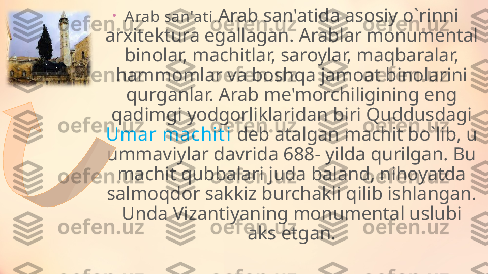 •
A rab san'at i .  Arab san'atida asosiy o ` rinni 
arxitektura egallagan. Arablar monumental 
binolar, machitlar, saroylar, maqbaralar, 
hammomlar va boshqa jamoat binolarini 
qurganlar. Arab me'morchiligining eng 
qadimgi yodgorliklaridan biri Quddusdagi 
Umar machit i  deb atalgan machit bo ` lib, u 
ummaviylar davrida 688- yilda qurilgan. Bu 
machit qubbalari juda baland, nihoyatda 
salmoqdor sakkiz burchakli qilib ishlangan. 
Unda Vizantiyaning monumental uslubi 
aks etgan. 