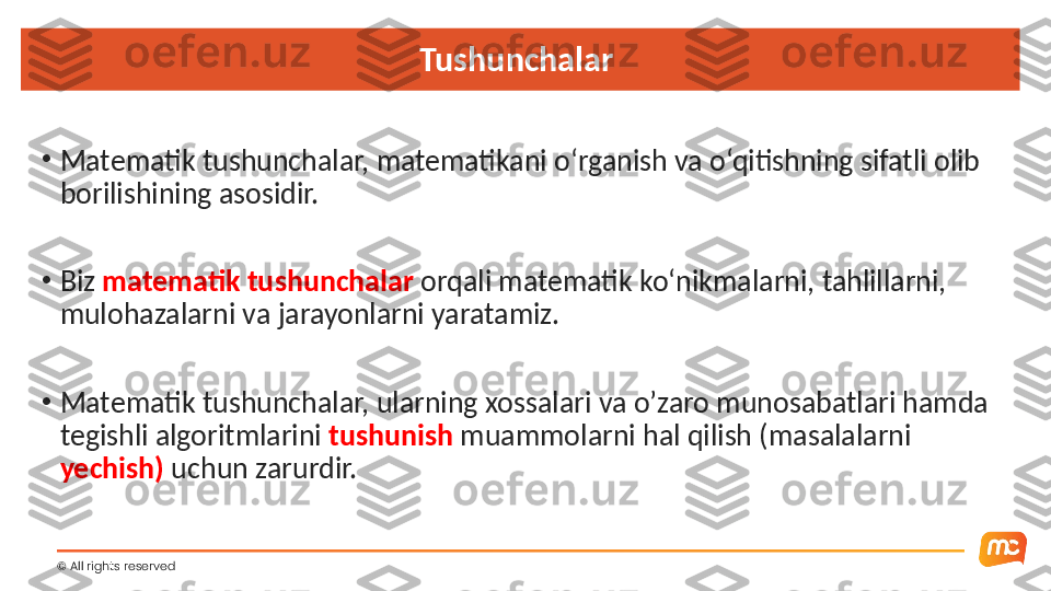 ©  All rights reserved  Tushunchalar 
•
Matematik tushunchalar, matematikani o‘rganish va o‘qitishning sifatli olib 
borilishining asosidir.
•
Biz  matematik   tushunchalar  orqali matematik ko‘nikmalarni, tahlillarni, 
mulohazalarni va jarayonlarni yaratamiz.
•
Matematik tushunchalar, ularning xossalari va o’zaro munosabatlari hamda 
tegishli algoritmlarini  tushunish  muammolarni hal qilish (masalalarni 
yechish)  uchun zarurdir. 