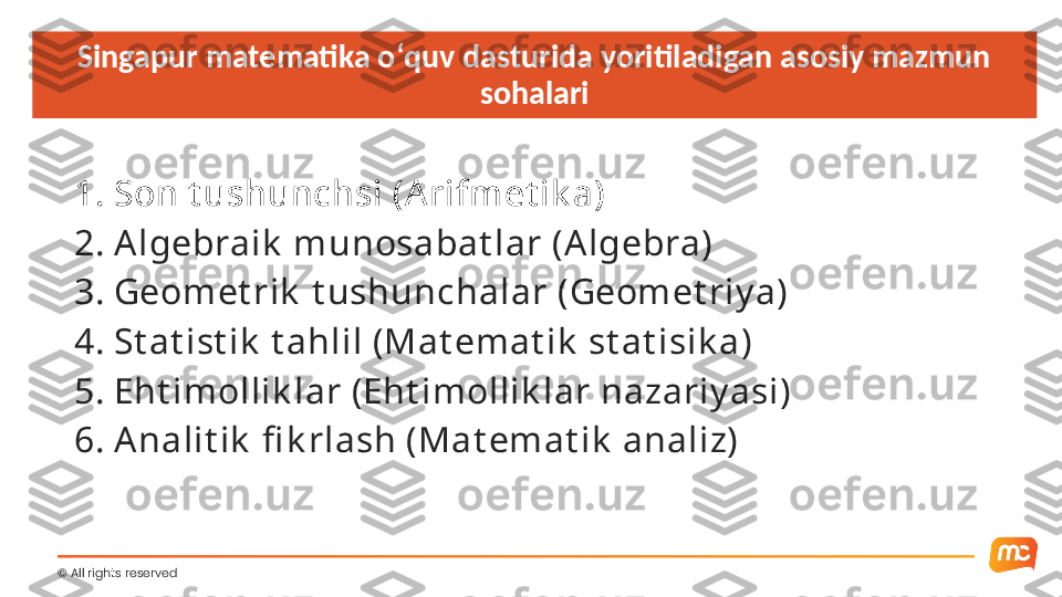 Singapur matematika oʻquv dasturida yoritiladigan asosiy mazmun 
sohalari
1. Son t ushunchsi (A rifmet ik a)
2. A lgebraik  munosabat lar (Algebra)
3. Geomet rik  t ushunchalar (Geomet riy a)
4. St at ist ik  t ahlil (Mat emat ik  st at isik a)
5. Eht imollik lar (Eht imollik lar nazariy asi)
6. A nalit ik  fi k rlash (Mat emat ik  analiz)
©  All rights reserved   