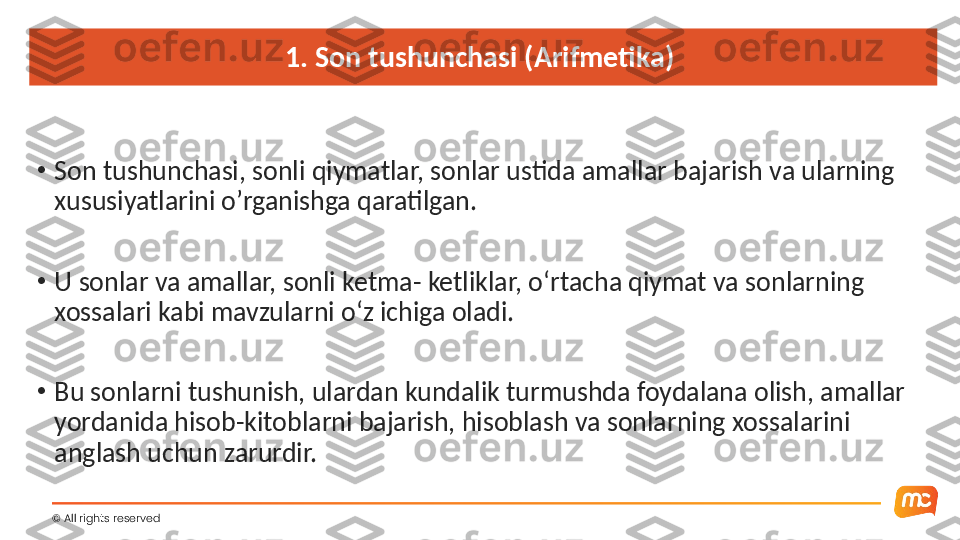 1. Son tushunchasi (Arifmetika) 
•
Son tushunchasi, sonli qiymatlar, sonlar ustida amallar bajarish va ularning 
xususiyatlarini o’rganishga qaratilgan.
•
U sonlar va amallar, sonli ketma- ketliklar, o‘rtacha qiymat va sonlarning 
xossalari kabi mavzularni o‘z ichiga oladi.
•
Bu sonlarni tushunish, ulardan kundalik turmushda foydalana olish, amallar 
yordanida hisob-kitoblarni bajarish, hisoblash va sonlarning xossalarini 
anglash uchun zarurdir.
©  All rights reserved  