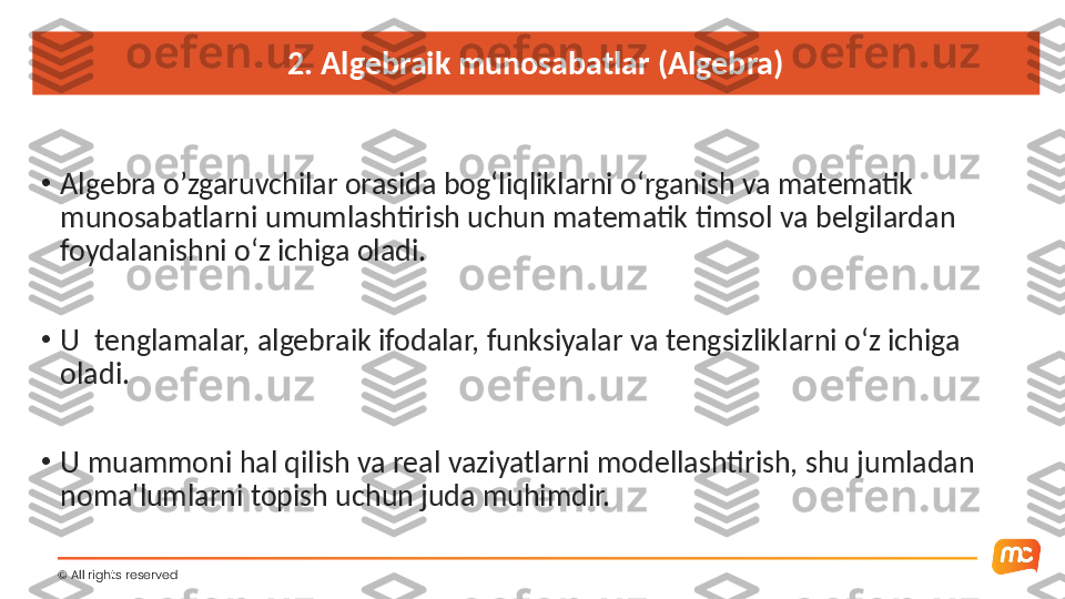 2. Algebraik munosabatlar (Algebra)
•
Algebra o’zgaruvchilar orasida bog‘liqliklarni o‘rganish va matematik 
munosabatlarni umumlashtirish uchun matematik timsol va belgilardan 
foydalanishni o‘z ichiga oladi.
•
U  tenglamalar, algebraik ifodalar, funksiyalar va tengsizliklarni o‘z ichiga 
oladi.
•
U muammoni hal qilish va real vaziyatlarni modellashtirish, shu jumladan 
noma'lumlarni topish uchun juda muhimdir.
©  All rights reserved  