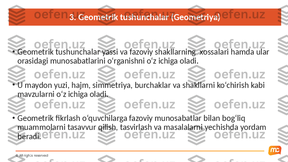 3. Geometrik tushunchalar (Geometriya)
•
Geometrik tushunchalar yassi va fazoviy shakllarning  xossalari hamda ular 
orasidagi munosabatlarini o‘rganishni o‘z ichiga oladi.
•
U maydon yuzi, hajm, simmetriya, burchaklar va shakllarni ko‘chirish kabi 
mavzularni o‘z ichiga oladi.
•
Geometrik fikrlash o‘quvchilarga fazoviy munosabatlar bilan bog‘liq 
muammolarni tasavvur qilish, tasvirlash va masalalarni yechishda yordam 
beradi.
©  All rights reserved  