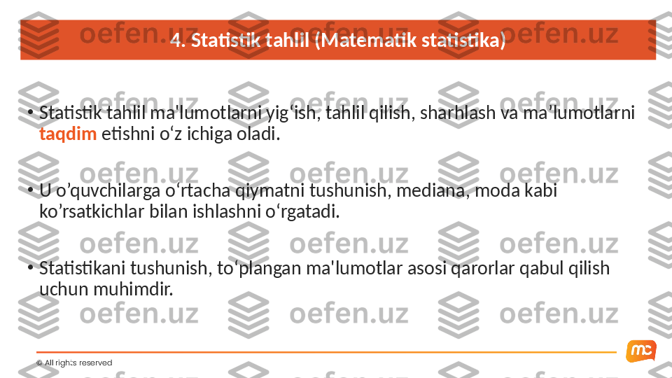 4. Statistik tahlil (Matematik statistika)
•
Statistik tahlil ma'lumotlarni yig‘ish, tahlil qilish, sharhlash va ma’lumotlarni 
taqdim  etishni o‘z ichiga oladi.
•
U o’quvchilarga o‘rtacha qiymatni tushunish, mediana, moda kabi 
ko’rsatkichlar bilan ishlashni o‘rgatadi.
•
Statistikani tushunish, to‘plangan ma'lumotlar asosi qarorlar qabul qilish 
uchun muhimdir.
©  All rights reserved  